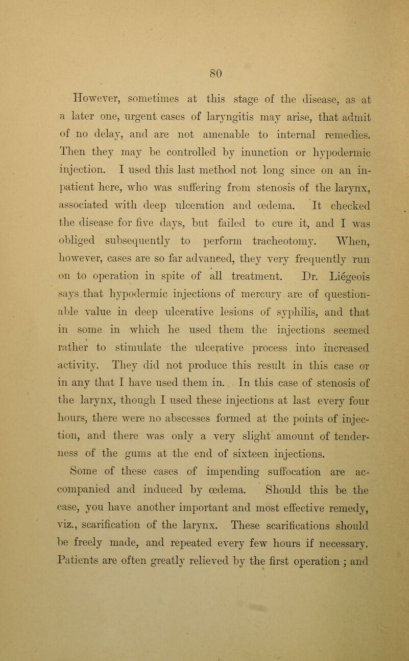 However, sometimes at this stage of tlie disease, as at a later one, urgent cases of laryngitis may arise, tliat admit of no delay, and are not amenable to internal remedies. Then they may be controlled by innnction or hypodermic injection. I nsed this last method not long since on an in- 2:)atient here, who was snffering from stenosis of the larynx, associated with deep ulceration and cedema. It checked the disease for five days, but failed to cure it, and I was obliged subsequently to perform tracheotomy. When, however, cases are so far advanced, they very frequently run on to operation in spite of all treatment. Dr. Liegeois says that hypodermic injections of mercury are of question- able value m deep ulcerative lesions of syphilis, and that in some in which he used them the injections seemed rather to stimulate the ulcerative process into increased activity. They did not produce this result in this case or in any that I have used them in. In this case of stenosis of the larynx, though I used these injections at last every four hours, there were no abscesses formed at the points of injec- tion, and there was only a very slight amount of tender- ness of the gums at the end of sixteen injections. Some of these cases of impending suffocation are ac- companied and induced by oedema. Should this be the case, you have another important and most effective remedy, viz., scarification of the larynx. These scarifications should be freely made, and repeated every few hours if necessary. Patients are often greatly relieved by the first operation ; and