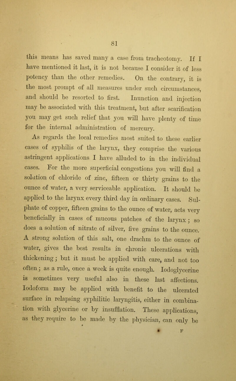 this means has saved many a case from tracheotomy. If I have mentioned it last, it is not because I consider it of less potency than the other remedies. On the contrary, it is the most prompt of all measures under such circumstances, and should be resorted to first. Liunction and injection may be associated with this treatment, but after scarification you may get such relief that you will have plenty of time for the internal administration of mercury. As regards the local remedies most suited to these earlier cases of syphilis of the larynx, they comprise the various astringent applications I have alluded to in the individual cases. For the more superficial congestions you will find a solution of chloride of zinc, fifteen or thirty grains to the ounce of water, a very serviceable application. It should be applied to the larynx every third day in ordinary cases. Sul- phate of copper, fifteen grains to the ounce of water, acts very beneficially in cases of mucous patches of the larjmx; so does a solution of nitrate of silver, five grains to the oimce. A strong solution of this salt, one drachm to the ounce of water, gives the best results in chronic ulcerations with thickening; but it must be applied with care, and not too often; as a rule, once a week is quite enough. lodoglycerine is sometimes very useful also in these last affections. Iodoform may be applied with benefit to the ulcerated surface in relapsing syphilitic laryngitis, either in combina- tion with glycerine or by insufflation. These applications, as they require to be made by the physician, can only be • .P