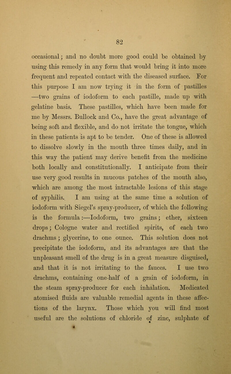 occasional; and no doubt more good could be obtained by using tMs remedy in any form that would bring it into more frequent and repeated contact with the diseased surface. For this purpose I am now trying it in the form of pastilles —two grains of iodoform to each pastille, made up with gelatine basis. These pastilles, which have been made for me by Messrs. Bullock and Co., have the great advantage of being soft and flexible, and do not irritate the tongue, which in these patients is apt to be tender. One of these is allowed to dissolve slowly in the mouth three times daily, and in this way the patient may derive benefit from the medicine both locally and constitutionally. I anticipate from their use very good results in mucous patches of the mouth also, which are among the most intractable lesions of this stage of syphilis. I am using at the same time a solution of iodoform with Siegel's spray-producer, of which the following is the formula:—Iodoform, two grains; ether, sixteen drops; Cologne water and rectified spirits, of each two drachms; glycerine, to one ounce. This solution does not precipitate the iodoform, and its advantages are that the unpleasant smell of the drug is in a great measure disguised, and that it is not irritating to the fauces. I use two drachms, containing one-half of a grain of iodoform, in the steam spray-producer for each inhalation. Medicated atomised fluids are valuable remedial agents in these affec- tions of the larynx. Those which you will find most useful are the solutions of chloride of zinc, sulphate of
