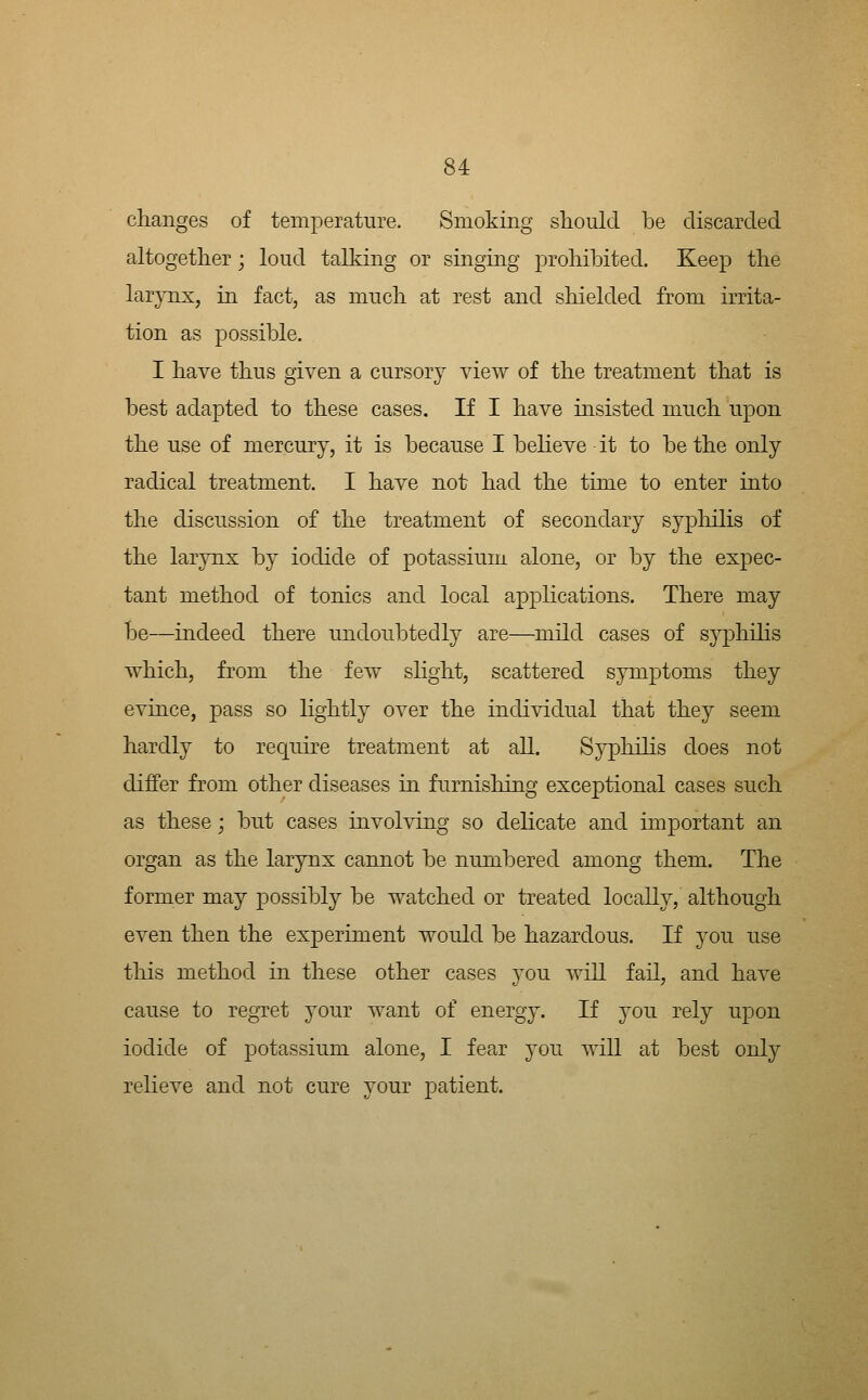 changes of temperature. Smoking should be discarded altogether; loud talking or singing prohibited. Keep the larynx, in fact, as much at rest and shielded from irrita- tion as possible. I have thus given a cursory view of the treatment that is best adapted to these cases. If I have insisted much upon the use of mercury, it is because I believe it to be the only radical treatment. I have not had the time to enter into the discussion of the treatment of secondary syphilis of the larynx by iodide of potassium alone, or by the expec- tant method of tonics and local applications. There may be—indeed there undoubtedly are—mild cases of syphilis which, from the few slight, scattered symptoms they evince, pass so lightly over the individual that they seem hardly to requhe treatment at all. Sypliihs does not differ from other diseases in furnishing exceptional cases such as these; but cases mvolving so delicate and important an organ as the larynx cannot be numbered among them. The former may possibly be watched or treated locally, although even then the experiment would be hazardous. If you use tliis method in these other cases you will fail, and have cause to regTet your want of energy. If you rely upon iodide of potassium alone, I fear you will at best only relieve and not cure your patient.