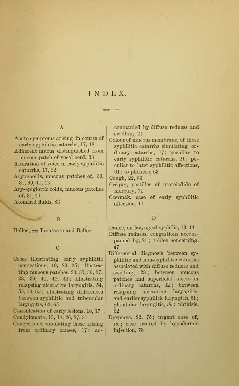 INDEX. Acute symptoms arising in coiirse of early syphilitic catarrhs, 17, 18 Adherent mucus distinguished from mucous patch, of vocal cord, 33 Alteration of voice in early syphilitic catarrhs, 17, 22 Aryt£enoids, mucous patches of, 30, 31, 40, 41, 42 Ary-epiglottic folds, mucous patches of, 31, 41 Atomised fluids, 82 B Belloc, see Trousseau and Belloc Cases illustrating early syphilitic congestions, 19, 20, 25; illustra- ting mucous patches, 33, 35, 36, 37, 38, 39, 41, 42, 44; iUustrating relapsing ulcerative laryngitis, 54, do, 56, 65 ; illustrating differences between syphilitic and tubercular laryngitis, 63, 65 Classification of early lesions, 16, 17 Condylomata, 13, 14, 26, 27, 31 Congestions, simulating those arising from ordinary causes, 17; ac- companied by diffuse redness and swelling, 21 Colour of mucous membrane, of those syphilitic catarrhs simulating or- dinary catarrhs, 17; peculiar to early syphilitic catarrhs, 21; pe- culiar to later syphilitic affections, 61; to phthisis, 63 Cough, 22, 83 Crequy, pastilles of x^rotoiodide of mercury, 71 Czermak, case of early syphilitic affection, 11 D Dance, on laryngeal syphilis, 13, 14 Diffuse redness, congestions accom- panied by, 21; tables concerning, 47 Differential diagnosis between sy- philitic and non-syphilitic catarrhs associated with diffuse redness and swelling, 23; between mucous patches and superficial ulcers in ordinary catarrhs, 32 ; between relapsing ulcerative laryngitis, and earlier sj-philitic laryngitis, 61; glandular laryngitis, ib. ; phthisis, 62 Dyspnoea, 22, 75; urgent ca=!e of, ib.; case treated by hypodermic injection, 78