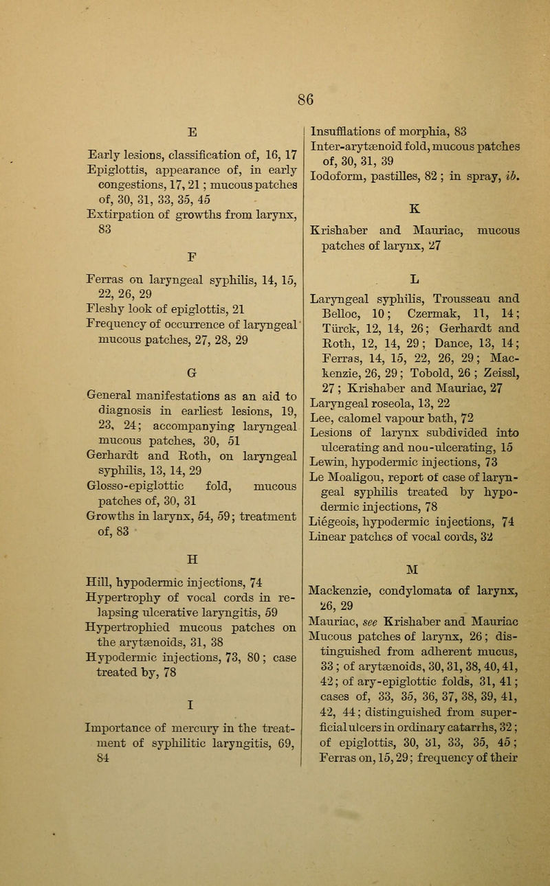 E Early lesions, classification of, 16, 17 Epiglottis, aiDpearance of, in early congestions, 17,21; mucous patches of, 30, 31, 33, 35, 45 Extirpation of growths from larynx, 83 Ferras on laryngeal syphilis, 14, 15, 22, 26, 29 Fleshy look of epiglottis, 21 Frequency of occurrence of laryngeal mucous patches, 27, 28, 29 G General manifestations as an aid to diagnosis in earliest lesions, 19, 23, 24; accompanying laryngeal mucous patches, 30, 51 Gerhardt and Roth, on laryngeal syphilis, 13, 14, 29 Glosso-epiglottic fold, mucous patches of, 30, 31 Growths in larynx, 54, 59; treatment of, 83 H Hill, hypodermic injections, 74 Hypertrophy of vocal cords in re- lapsing ulcerative laryngitis, 59 Hypertrophied mucous patches on the arytaenoids, 31, 38 Hyx)odermic injections, 73, 80 ; case treated by, 78 Importance of mercury in the treat- ment of syphilitic laryngitis, 69, 84 Insufflations of morphia, 83 Inter-aryfcgenoid fold, mucous patches of, 30, 31, 39 Iodoform, pastilles, 82 ; in spray, ib. Krishaber and Mauriac, mucous patches of larynx, 27 Laryngeal syphihs, Trousseau and Belloc, 10; Czermak, 11, 14; Tiirck, 12, 14, 26; Gerhardt and Roth, 12, 14, 29; Dance, 13, 14; Ferras, 14, 15, 22, 26, 29; Mac- kenzie, 26, 29; Tobold, 26 ; Zeissl, 27 ; Krishaber and Mauriac, 27 Laryngeal roseola, 13, 22 Lee, calomel vapour bath, 72 Lesions of larynx subdivided into tilcerating and nou-ulcerating, 15 Lewin, hypodermic injections, 73 Le Moahgou, report of case of laryn- geal syphilis treated by hypo- dermic injections, 78 Liegeois, hypodermic injections, 74 Linear patches of vocal coj'ds, 32 M Mackenzie, condylomata of larynx, 26, 29 Mauriac, see Krishaber and Mauriac Mucous patches of larynx, 26; dis- tinguished from adherent mucus, 33 ; of arytenoids, 30, 31, 38, 40,41, 42; of ary-epiglottic folds, 31, 41; cases of, 33, 35, 36, 37, 38, 39, 41, 42, 44; distinguished from super- ficial ulcers in ordinary catarrhs, 32; of epiglottis, 30, 31, 33, 35, 45; Ferras on, 15,29; frequency of their