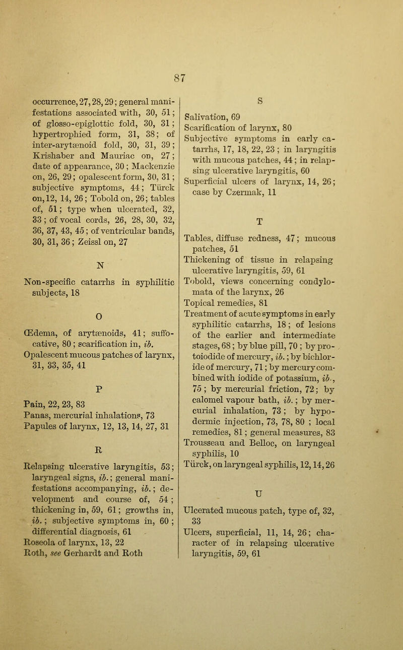 occurrence, 27,28,29; general mani- festations associated with, 30, 51; of glosso-epiglottic fold, 30, 31; hypertrophied form, 31, 38; of inter-arytsenoid fold, 30, 31, 39; Krishaber and Mauriac on, 27; date of appearance, 30 ; Mackenzie on, 26, 29; opalescent form, 30, 31; subjective symptoms, 44; Turck on, 12, 14, 26; Tobold on, 26; tables of, 51; type when ulcerated, 32, 33 ; of vocal cords, 26, 28, 30, 32, 36, 37, 43, 45; of ventricular bands, 30, 31, 36; Zeissl on, 27 N Non-specific catarrhs in syphilitic subjects, 18 0 (Edema, of arytsenoids, 41; suffo- cative, 80 ; scarification in, ib. Opalescent mucous patches of larynx, 31, 33, 35, 41 Pain, 22, 23, 83 Panas, mercurial inhalations, 73 Papules of larynx, 12, 13,14, 27, 31 R Relapsing ulcerative laryngitis, 53; laryngeal signs, ib.; general mani- festations accompanying, ib.; de- velopment and course of, 54 ; thickening in, 59, 61; growths in, ib.; subjective symptoms in, 60 ; differential diagnosis, 61 Roseola of larynx, 13, 22 Roth, see Gerhardt and Roth S Salivation, 69 Scarification of larynx, 80 Subjective symptoms in early ca- tarrhs, 17, 18, 22, 23 ; in laryngitis with mucous patches, 44; in relap- sing ulcerative laryngitis, 60 Superficial ulcers of larj^nx, 14, 26; case by Czermak, 11 Tables, diffuse redness, 47; mucous patches, 51 Thickening of tissue in relapsing ulcerative laryngitis, 59, 61 Tobold, views concerning condylo- mata of the larynx, 26 Topical remedies, 81 Treatment of acute symptoms in early syphilitic catarrhs, 18; of lesions of the earlier and intermediate stages, 68; by blue piU, 70 ; by pro- toiodide of mercury, ib.; by bichlor- ide of mercury, 71; by mercury com- bined with iodide of potassium, ib-, 75 ; by mercurial friction, 72; by calomel vapour bath, ib.; by mer- curial inhalation, 73 ; by hypo- dermic injection, 73, 78, 80 ; local remedies, 81; general measures, 83 Trousseau and Belloc, on laryngeal syphilis, 10 Tiirck, on laryngeal syphilis, 12,14,26 U Ulcerated mucous patch, type of, 32, 33 Ulcers, superficial, 11, 14, 26; cha- racter of in relapsing ulcerative laryngitis, 59, 61