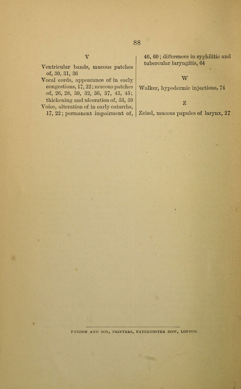 Ventricular band?, mucons patches of, 30, 31, 36 Vocal cords, aiDpearance of in early congestions, 17, 22; mucous patches of, 26, 28, 30, 32, 36, 37, 43, 45; thickening and ulceration of, 53, 59 Voice, alteration of in early catarrhs, 17, 22; permanent impairment of. 46, 60 ; differences in syphilitic and tubercular laryngitis, 64 W Walker, hypodermic injections, 74 Zeissl, mucous papules of larynx, 27 PAKDOX AND aoa, I^KINTEBS, PATEENOSTEE ROW, LONDON.