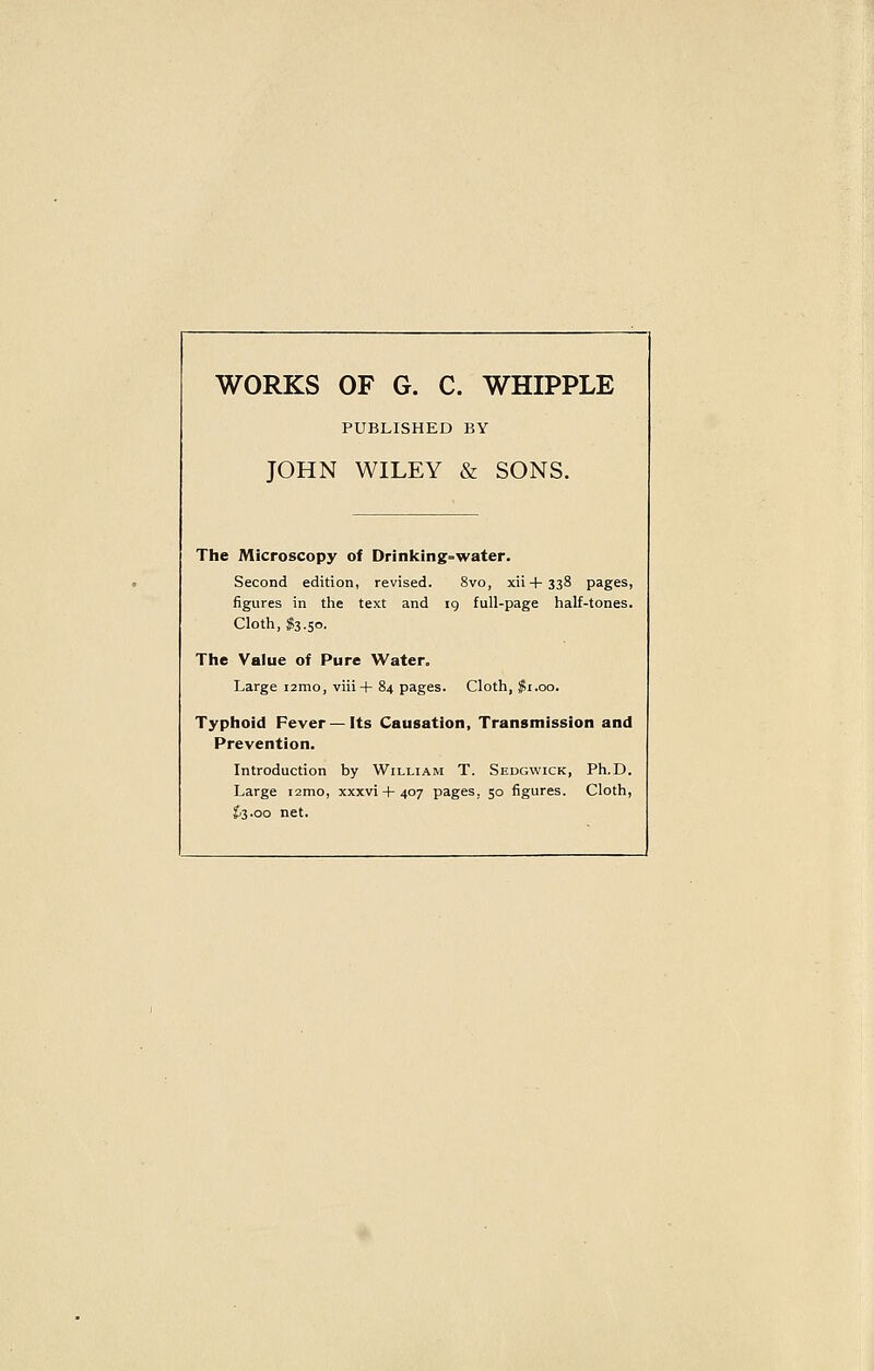 WORKS OF G. C. WHIPPLE PUBLISHED BY JOHN WILEY & SONS. The Microscopy of Drinking=water. Second edition, revised. 8vo, xii + 338 pages, figures in the text and ig full-page half-tones. Cloth, $3.50. The Value of Pure Water, Large i2mo, viii+ 84 pages. Cloth, $1.00. Typhoid Fever —Its Causation, Transmission and Prevention. Introduction by William T. Sedgwick, Ph.D. Large i2ino, xxxvi-1-407 pages, 50 figures. Cloth, ^3.00 net.