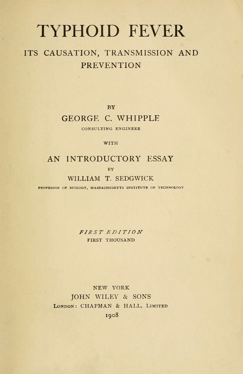 ITS CAUSATION, TRANSMISSION AND PREVENTION BY GEORGE C. WHIPPLE CONSULTING ENGINEER WITH AN INTRODUCTORY ESSAY BY WILLIAM T. SEDGWICK PROFESSOR OF BIOLOGY, MASSACHUSETTS INSTITUTE OF TECHNOLOGY FIRST EDITION FIRST THOUSAND NEW YORK JOHN WILEY & SONS London: CHAPMAN & HALL, Limited 1908