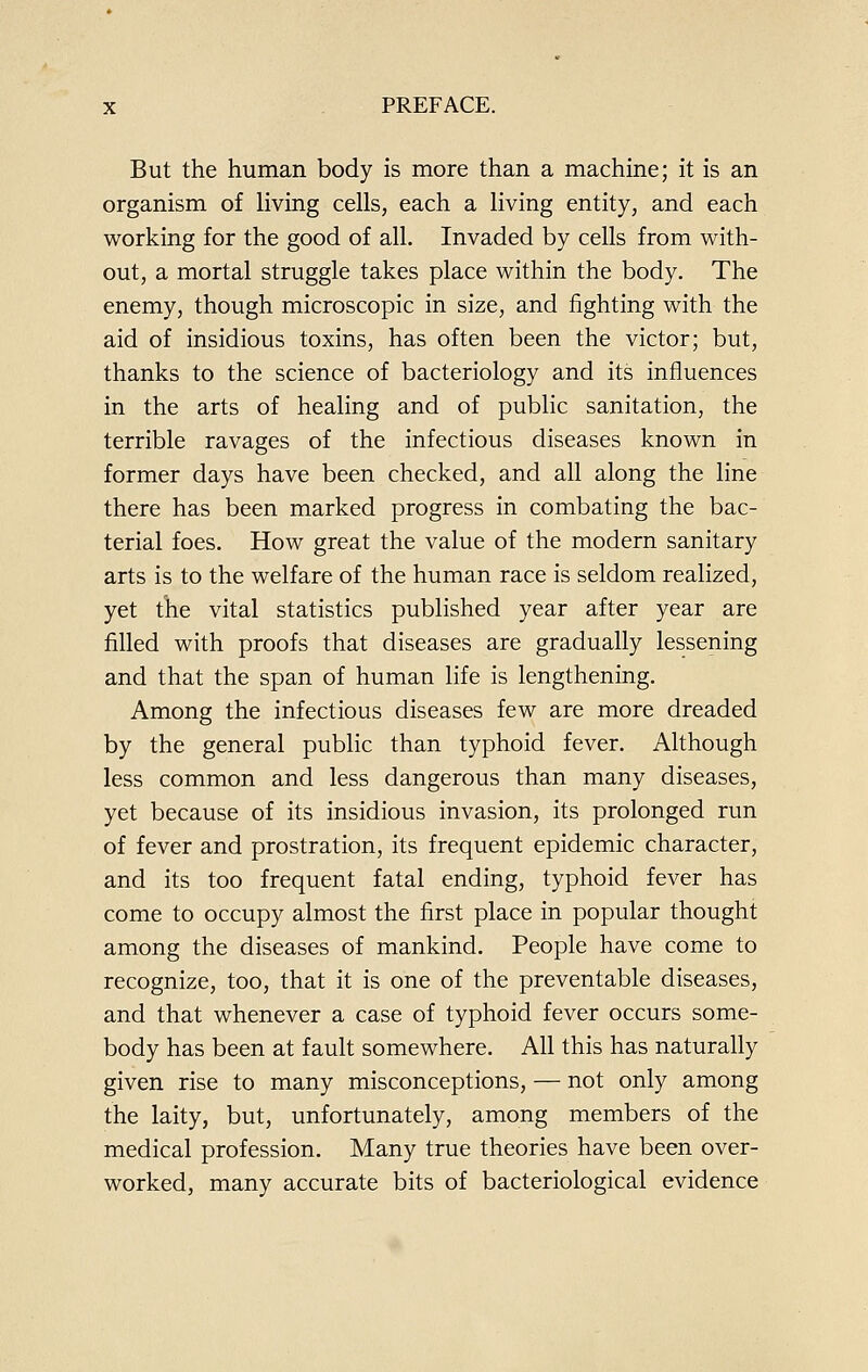 But the human body is more than a machine; it is an organism of living cells, each a living entity, and each working for the good of all. Invaded by cells from with- out, a mortal struggle takes place within the body. The enemy, though microscopic in size, and fighting with the aid of insidious toxins, has often been the victor; but, thanks to the science of bacteriology and its influences in the arts of healing and of public sanitation, the terrible ravages of the infectious diseases known in former days have been checked, and all along the line there has been marked progress in combating the bac- terial foes. How great the value of the modern sanitary arts is to the welfare of the human race is seldom realized, yet the vital statistics published year after year are filled with proofs that diseases are gradually lessening and that the span of human life is lengthening. Among the infectious diseases few are more dreaded by the general public than typhoid fever. Although less common and less dangerous than many diseases, yet because of its insidious invasion, its prolonged run of fever and prostration, its frequent epidemic character, and its too frequent fatal ending, typhoid fever has come to occupy almost the first place in popular thought among the diseases of mankind. People have come to recognize, too, that it is one of the preventable diseases, and that whenever a case of typhoid fever occurs some- body has been at fault somewhere. All this has naturally given rise to many misconceptions, — not only among the laity, but, unfortunately, among members of the medical profession. Many true theories have been over- worked, many accurate bits of bacteriological evidence