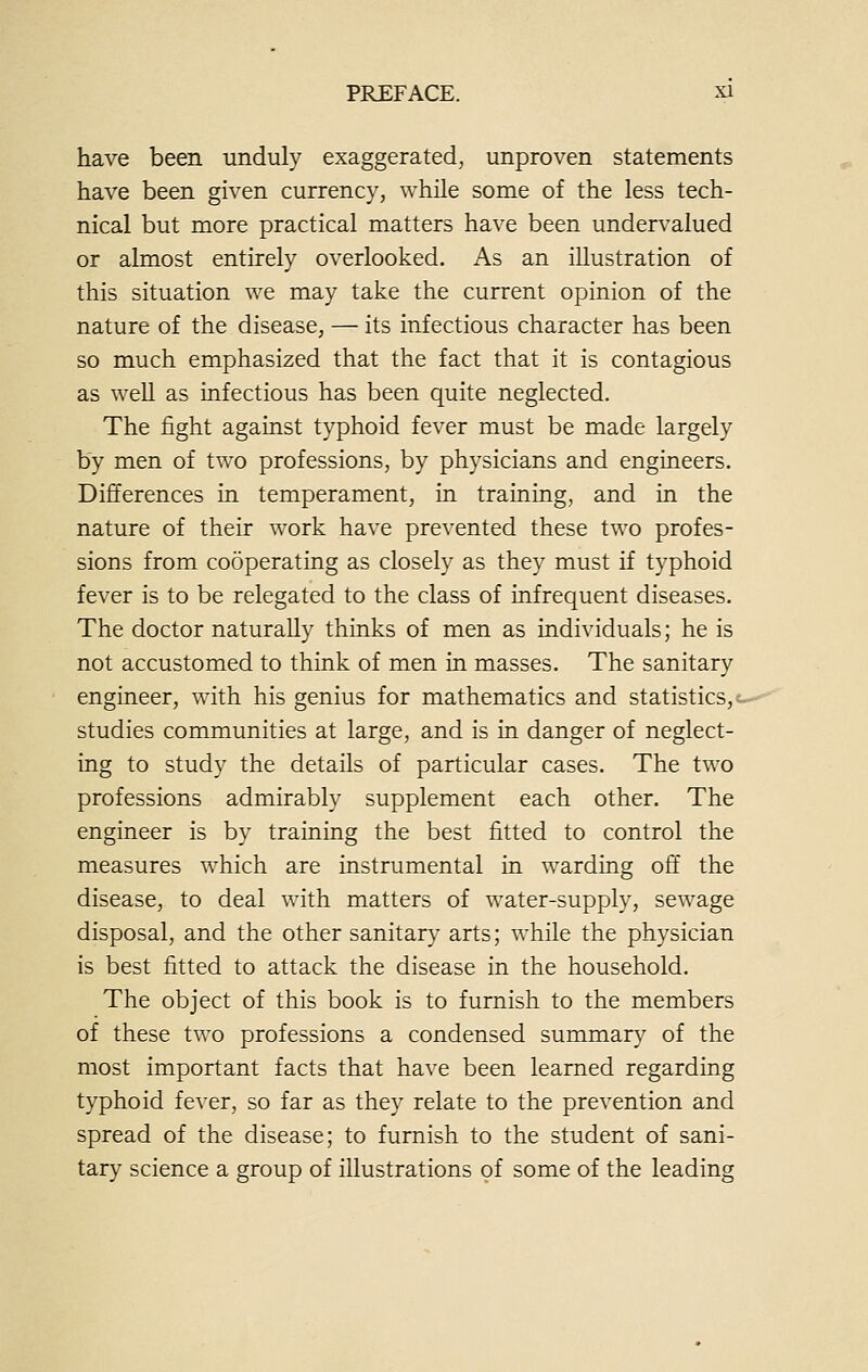have been unduly exaggerated, unproven statements have been given currency, while some of the less tech- nical but more practical matters have been undervalued or almost entirely overlooked. As an illustration of this situation we may take the current opinion of the nature of the disease, — its infectious character has been so much emphasized that the fact that it is contagious as well as infectious has been quite neglected. The fight against typhoid fever must be made largely by men of two professions, by physicians and engineers. Differences in temperament, in training, and in the nature of their work have prevented these two profes- sions from cooperating as closely as they must if typhoid fever is to be relegated to the class of infrequent diseases. The doctor naturally thinks of men as individuals; he is not accustomed to think of men in masses. The sanitary engineer, with his genius for mathematics and statistics, studies communities at large, and is in danger of neglect- ing to study the details of particular cases. The two professions admirably supplement each other. The engineer is by training the best fitted to control the measures which are instrumental in warding off the disease, to deal with matters of water-supply, sewage disposal, and the other sanitary arts; while the physician is best fitted to attack the disease in the household. The object of this book is to furnish to the members of these two professions a condensed summary of the most important facts that have been learned regarding typhoid fever, so far as they relate to the prevention and spread of the disease; to furnish to the student of sani- tary science a group of illustrations of some of the leading