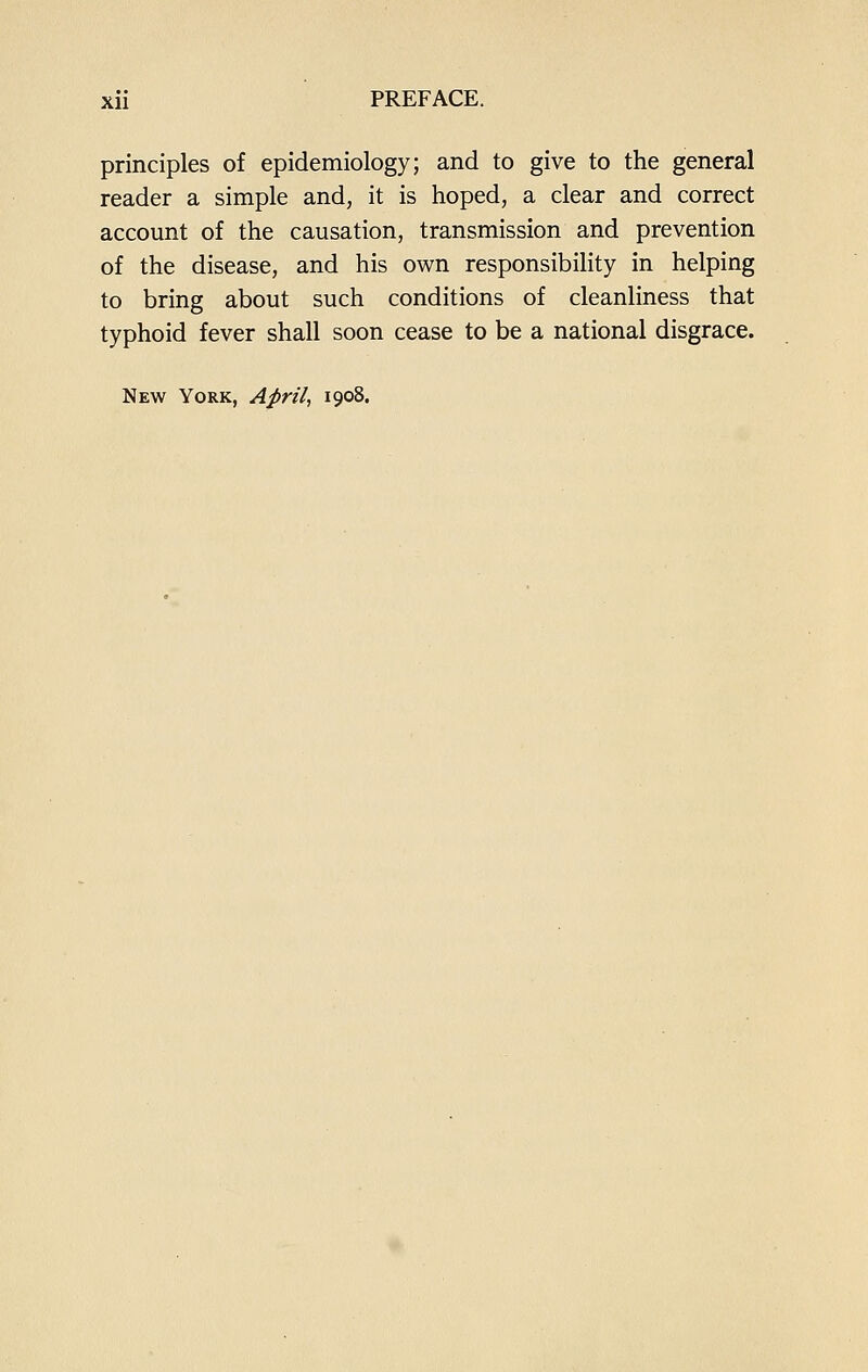 principles of epidemiology; and to give to the general reader a simple and, it is hoped, a clear and correct account of the causation, transmission and prevention of the disease, and his own responsibility in helping to bring about such conditions of cleanliness that typhoid fever shall soon cease to be a national disgrace. New York, April., 1908.