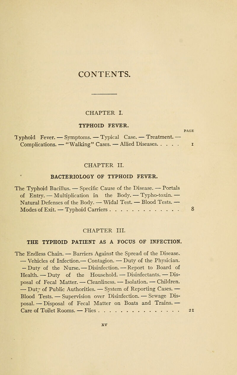 CHAPTER I. TYPHOID FEVER. PAGE Typhoid Fever. — Symptoms. — Tj'pical Case. — Treatment. — Complications. — Walking Cases. — Allied Diseases i CHAPTER II. BACTERIOLOGY OF TYPHOID FEVER. The Typhoid Bacillus. — Specific Cause of the Disease. — Portals of EntT}'. —• Multiplication in the Body. — Typho-toxin. — Natural Defenses of the Body. — Widal Test. — Blood Tests. — Modes of Exit. — Typhoid Carriers 8 CHAPTER III. THE TYPHOID PATIENT AS A FOCUS OF INFECTION. The Endless Chain. — Barriers Against the Spread of the Disease. — Vehicles of Infection.— Contagion. — Duty of the Physician. — Duty of the Nurse. — Disinfection. — Report to Board of Health. — Duty of the Household. — Disinfectants. — Dis- posal of Fecal Matter. — Cleanliness. — Isolation. — Children. — Dut^' of Public Authorities. — System of Reporting Cases. — Blood Tests. — Supervision over Disinfection. — Sewage Dis- posal. — Disposal of Fecal Matter on Boats and Trains. — Care of Toilet Rooms. — Flies 21