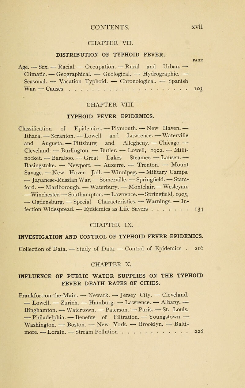 CHAPTER VII. DISTRIBUTION OF TYPHOID FEVER. PAGE Age. — Sex. — Racial. — Occupation. — Rural and Urban. — Climatic. — Geographical. — Geological. — Hydrographic. — Seasonal. — Vacation Typhoid. — Chronological. — Spanish War. — Causes 103 CHAPTER VIII. TYPHOID FEVER EPIDEMICS. Classification of Epidemics. — Plymouth. — New Haven. — Ithaca. — Scranton. — Lowell and Lawrence. — Waterville and Augusta. — Pittsburg and Allegheny. — Chicago. — Cleveland. — Burlington. — Butler. — Lowell, 1902. — Milli- nocket. — Baraboo. — Great Lakes Steamer. — Lausen. — Basingstoke. — Newport. — Auxerre. — Trenton. — Mount Savage. — New Haven Jail. — Winnipeg. — Military Camps. — Japanese-Russian War. — Somerville. — Springfield. — Stam- ford. — Marlborough. — Waterbury. — Montclair.— Wesleyan. —Winchester. — Southampton. — Lawrence. — Springfield, 1905, — Ogdensburg. — Special Characteristics. — Warnings. — In- fection Widespread. — Epidemics as Life Savers 134 CHAPTER IX. INVESTIGATION AND CONTROL OF TYPHOID FEVER EPIDEMICS. Collection of Data. — Study of Data. — Control of Epidemics . 216 CHAPTER X. INFLUENCE OF PUBLIC WATER SUPPLIES ON THE TYPHOID FEVER DEATH RATES OF CITIES. Frankfort-on-the-Main. — Newark. — Jersey City. — Cleveland. — Lowell. — Zurich. — Hamburg. — Lawrence. — Albany. — Binghamton. — Watertown. — Paterson. — Paris. — St. Louis. — Philadelphia. — Benefits of Filtration. — Youngstown. — Washington. — Boston. — New York. — Brooklyn. — Balti- more. — Lorain. — Stream Pollution 228