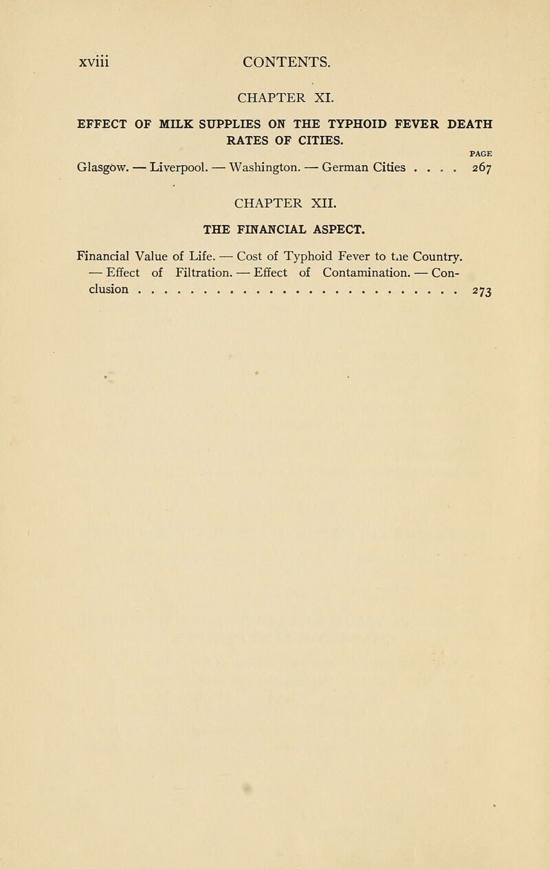 CHAPTER XI. EFFECT OF MILK SUPPLIES ON THE TYPHOID FEVER DEATH RATES OF CITIES. PAGE Glasgbw. — Liverpool. — Washington. —■ German Cities . . . . 267 CHAPTER XII. THE FmANCLA.L ASPECT. Financial Value of Life. — Cost of Typhoid Fever to txie Country. — Effect of Filtration. — Effect of Contamination. — Con- clusion 273