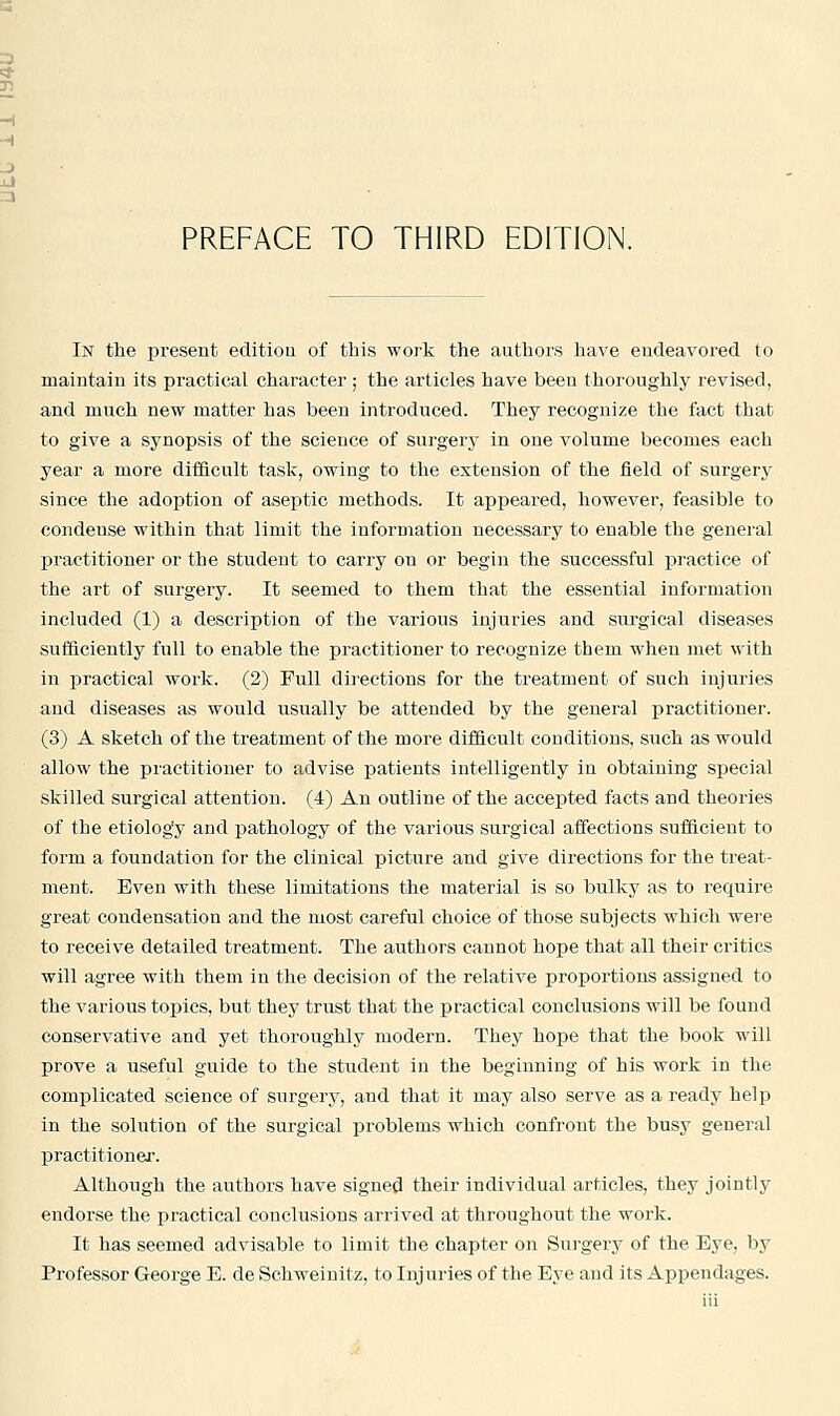 PREFACE TO THIRD EDITION. In the present editiou of this work the authors have endeavored to maintain its practical character ; the articles have been thoroughly revised, and much new matter has been introduced. They recognize the fact that to give a synopsis of the science of surgery in one volume becomes each year a more difficult task, owing to the extension of the field of surgery since the adoption of aseptic methods. It appeared, however, feasible to condense within that limit the infornration necessary to enable the general practitioner or the student to carry on or begin the successful practice of the art of surgery. It seemed to them that the essential information included (1) a description of the various injuries and surgical diseases sufficiently full to enable the practitioner to recognize them when met with in practical work. (2) Pull directions for the treatment of such injuries and diseases as would usually be attended by the general practitioner. (3) A sketch of the treatment of the more difficult conditions, such as would allow the piactitioner to advise patients intelligently in obtaining special skilled surgical attention. (4) An outline of the accepted facts and theories of the etiolog'y and pathology of the various surgical affections sufficient to form a foundation for the clinical picture and give directions for the treat- ment. Even with these limitations the material is so bulky as to require great condensation and the most careful choice of those subjects which were to receive detailed treatment. The authors cannot hope that all their critics will agree with them in the decision of the relative proportions assigned to the various topics, but they trust that the practical conclusions will be found conservative and yet thoroughly modern. They hope that the book will prove a useful guide to the student in the beginning of his work in the complicated science of surgery, and that it may also serve as a ready help in the solution of the surgical problems which confront the busy general practitionei. Although the authors have signed their individual articles, they jointly endorse the practical conclusions arrived at throughout the work. It has seemed advisable to limit the chapter on Surgery of the Eye, by Professor George E. de Schweinitz, to Injuries of the Eye and its Appendages.