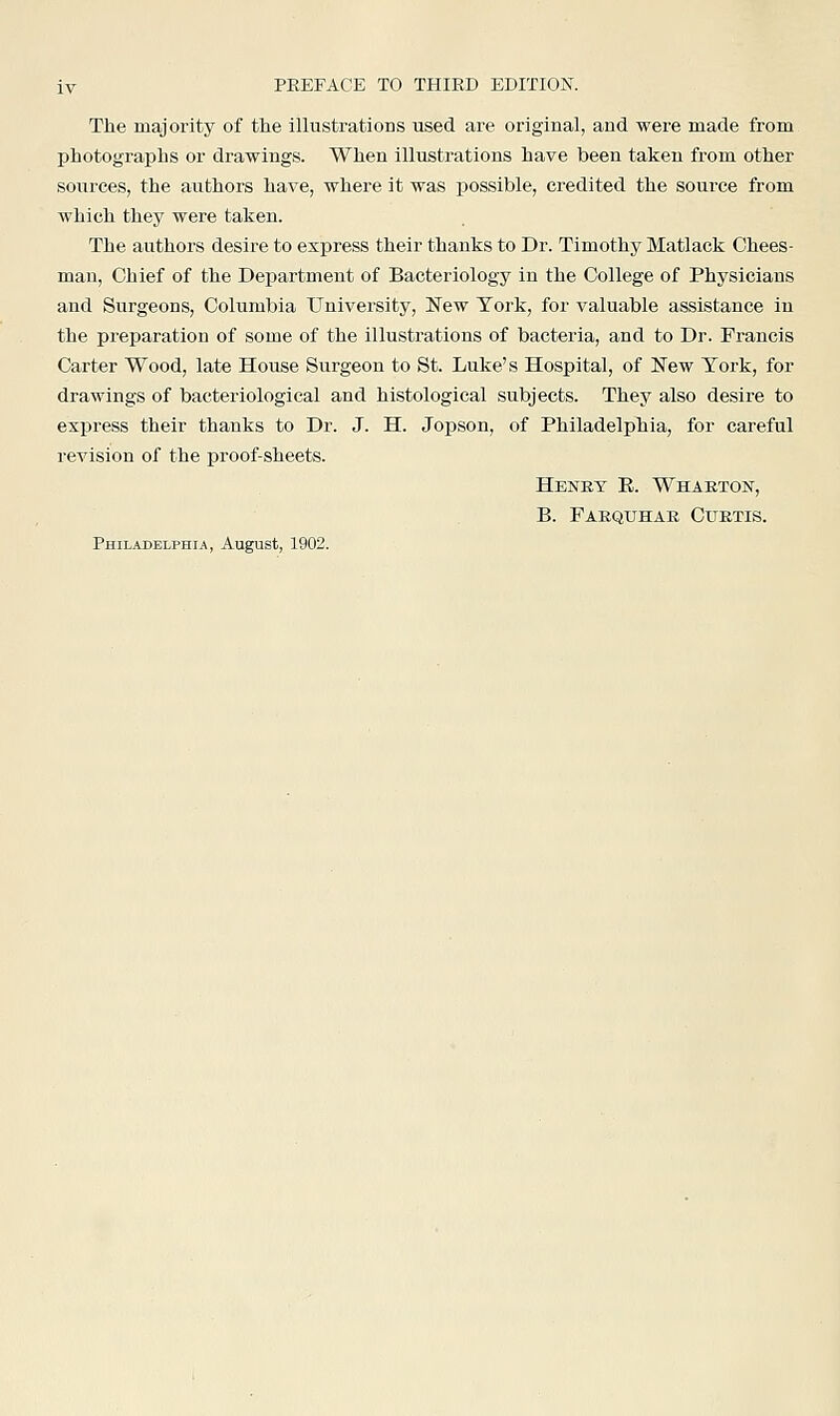 The majority of the illustrations used are original, and were made from photographs or drawings. When illustrations have been taken from other sources, the authors have, where it was possible, credited the source from which they were taken. The authors desire to express their thanks to Dr. Timothy Matlack Chees- man, Chief of the Department of Bacteriology in the College of Physicians and Surgeons, Columbia University, New York, for valuable assistance in the preparation of some of the illustrations of bacteria, and to Dr. Francis Carter Wood, late House Surgeon to St. Luke's Hospital, of New York, for drawings of bacteriological and histological subjects. They also desire to express their thanks to Dr. J. H. Jopson, of Philadelphia, for careful revision of the proof-sheets. Henry E. Wharton, B. Farquhar Curtis. Philadelphia, August, 1902.