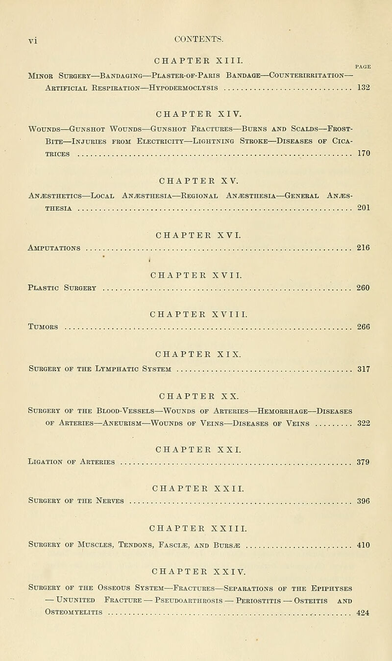 CHAPTER XIII. PAGE MiNOB SUHOEBT BANDAGING PlASTEE-OP-PARIS BANDAGE COUNTEBIEBITATION— Abtificial Respiration—Hypodeemoolysis 132 CHAPTER XIV. Wounds—Gunshot Wounds—Gunshot Feactures—Burns and Scalds—Frost- bite—Injuries from Electricity—Lightning Stroke—Diseases of Cica- trices ■ ■ ■ \ ^^^ CHAPTER XV. Anaesthetics—Local Anaesthesia—Regional Anaesthesia—General Anaes- thesia 201 CHAPTER XVL Amputations 216 CHAPTER XVI L Plastic Surgery 260 CHAPTER XVII L Tumors 266 CHAPTER XIX. Surgery of the Lymphatic System 317 CHAPTER XX. SUEGEBY OF THE BlOOD-VESSELS WoUNDS OP ARTERIES HEMORRHAGE DISEASES OP Arteries—Aneurism—Wounds op Veins—Diseases op Veins 322 CHAPTER XXL Ligation op Arteries 379 CHAPTER XXI L Suegeey op the Nerves 396 CHAPTER XXII L Suegeby of Muscles, Tendons, FascIaE, and BuesjE 410 CHAPTER XXIV. Subgery of the Osseous System—Fractures—Separations op the Epiphyses — Ununited Fracture — Pseudoarthrosis — Periostitis — Osteitis and Osteomyelitis 424