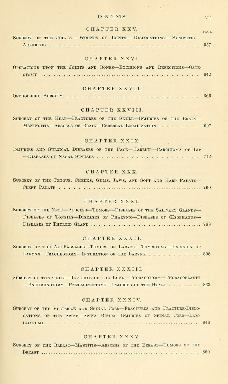 CHAPTER XXV. p^^^. suegebr of the joints wotjnds op joints dislocations synovitis Arthritis 557 CHAPTER XXVI. Operations upon the Joints and Bones—Excisions and Resections—Oste- otomy 642 CHAPTER XXVII. Orthopedic Surgery 665 CHAPTER XXVIII. Surgery of the Head—Fractures of the Skull—Injuries of the Brain— Meningitis—Abscess of Brain—Cerebral Localization 697 CHAPTER XXIX. Injuries and Surgical Diseases of the Face—Harelip—Carcinoma of Lip ■—Diseases of Nasal Sinuses 742 CHAPTER XXX. Surgery of the Tongue, Cheeks, Gums, Jaws, and Soft and Hard Palate— Cleft Palate 760 CHAPTER XXXI. Surgery of the Neck—Abscess—Tumors—Diseases of the Salivary Glands— Diseases of Tonsils—Diseases of Pharynx—Diseases of CEsophagus— Diseases of Thyroid Gland 788 CHAPTER XXXII. Surgery of the Air-Passages—Tumors of Larynx—Thyrotomy—Excision of Larynx—Teacheotomy^—Intubation of the Larynx 808 CHAPTER XXXII L Surgery of the Chest—Injuries of the Lung—Thoracotomy—Thoracoplasty —Pneumonotomy—Pneumonectomy—Injuries of the Heart 833 CHAPTER XXXIV. Surgery of the VERTEBEiE and Spinal Cobd—Fractures and Fracture-Dislo- cations of the Spine—Spina Bifida—Injuries of Spinal Cord—Lam- inectomy 848 CHAPTER XXXV. Surgery of the Breast—SIastitis—Abscess of the Breast—Tumors of the Breast 860