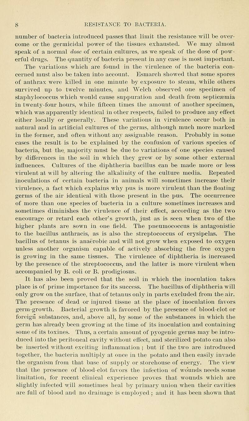 number of bacteria iutrodueed passes tliat limit, the resistance will be over- come or the germicidal power of the tissues exhausted. We may almost speak of a normal dose of certain cultures, as we speak of the dose of pow- erful drugs. The quantity of bacteria present in any case is most important. The variations which are found in the virulence of the bacteria con- cerned must also be taken into account. Esmarch showed that some spores of anthrax were killed in one minute by exj^osure to steam, while others survived up to twelve minutes, and Welch observed one specimen of staphylococcus which would cause suppuration and death from septicaemia in twenty-four hours, while fifteen times the amount of another specimen, which was apparently identical in other respects, failed to produce any effect either locally or generally. These variations in virulence occur both in natui-al and in artificial cultures of the germs, although much more marked in the former, and often without any assignable reason. Probably in some cases the result is to be explained by the confusion of various species of bacteria, but the, majority must be due to variations of one species caused by differences in the soil in which they grew or by some other external influences. Cultures of the diphtheria bacillus can be made more or less virulent at will by altering the alkalinity of the culture media. Eepeated inoculations of certain bacteria in animals will sometimes increase their virulence, a fact which explains why pus is more virulent than the floating germs of the air identical with those present in the pus. The occurrence of more than one species of bacteria in a culture sometimes increases and sometimes diminishes the virulence of their effect, according as the two encourage or retard each other's growth, just as is seeu when two of the higher plants are sown in one field. The pneumococcus is antagonistic to the bacillus anthracis, as is also the streptococcus of erysipelas. The bacillus of tetanus is anaerobic and will not grow when exposed to oxygen unless another organism capable of actively absorbing the free oxygen is growing in the same tissues. The virulence of dijphtheria is increased by the presence of the streptococcus, and the latter is more virulent when accompanied by B. coli or B. prodigiosus. It has also been proved that the soil in which the inoculation takes place is of prime imj)ortance for its success. The bacillus of diphtheria will only grow on the surface, that of tetanus only in parts excluded from the air. The presence of dead or injured tissue at the place of inoculation favors germ-growth. Bacterial growth is favored by the presence of blood-clot or foreign substances, and, above all, by some of the substances in which the germ has already been growing at the time of its inoculation and containing some of its toxines. Thus, a certain amount of pyogenic germs may be intro- duced into the peritoneal cavity without effect, and sterilized potato can also be inserted without exciting inflammation ; but if the two are introduced together, the bacteria multiply at once in the potato and then easily invade the organism from that base of supply or storehouse of energy. The view that the presence of blood-clot favors the infection of wounds needs some limitation, for recent clinical experience proves that wounds which are slightly infected will sometimes heal by i^rimary union when their cavities are full of blood and no drainage is employed; and it has been shown that