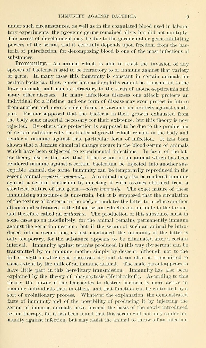 under such circumstances, as well as In the coagulated blood used In labora- tory experiments, the pyogenic germs remained alive, but did not multiply. This arrest of development may be due to the germicidal or germ-inhibiting powers of the serum, and it certainly depends upon freedom from the bac- teria of putrefaction, for decomposing blood is one of the most infectious of substances. Irnmunity.—An animal which is able to resist the invasion of any species of bacteria is said to be refractory to or immune against that variety of germ. In many cases this immunity is constant in certain animals for certain bacteria : thus, gonorrhoea and syphilis cannot be transmitted to the lower animals, and man is refractory to the virus of mouse-septicsemia and many other diseases. In many infectious diseases one attack protects an individual for a lifetime, and one form of disease may even protect in future from another and more virulent form, as vaccination protects against small- pox. Pasteur supposed that the bacteria in their growth exhausted from the body some material necessary for their existence, but this theory is now rejected. By others this protection is supposed to be due to the production of certain substances by the bacterial growth which remain in the body and render it immune against that particular form of infection. It has been shown that a definite chemical change occurs in the blood-serum of animals which have been subjected to experimental infections. In favor of the lat- ter theory also is the fact that if the serum of an animal which has been rendered immune against a certain bacterium be injected into another sus- ceptible animal, the same immunity can be temporai'ily reproduced in the second animal,—passive immunity. An auimal may also be rendered immune against a certain bacterium by injecting it with toxines obtained from a sterilized culture of that germ,—active immunity. The exact nature of these immunizing substances is uncertain, but it is supjjosed that the circulation of the toxines of bacteria in the body stimulates the latter to produce another albuminoid substance in the blood-serum which is an antidote to the toxiue, and therefore called an antitoxine. The production of this substance must in some cases go on indefinitely, for the animal remains permanently immune against the germ in question ; but if the serum of such an animal be intro- duced into a second one, as just mentioned, the immunity of the latter is only temporary, for the substance ajjpears to be eliminated after a certain interval. Immunity against tetanus produced in this way (by serum) can be transmitted by an immune mother simply by descent, although not to the full strength in which she possesses it; and it can also be transmitted to some extent by the milk of an immune animal. The male parent appears to have little part in this hereditary transmission. Immunity has also been exj)lained by the theory of phagocytosis (Metchnikoff). According to this theory, the power of the leucocytes to destroy bacteria is more active in immune individuals than in others, and that function can be cultivated by a sort of evolutionary process. Whatever the explanation, the demonstrated facts of immunity and of the possibility of producing it by injecting the serum of immune animals have formed the basis of the newly introduced serum-therapy, for it has been found that this serum will not only confer im- munity against infection, but may iissist the animal to throw oft' an infection