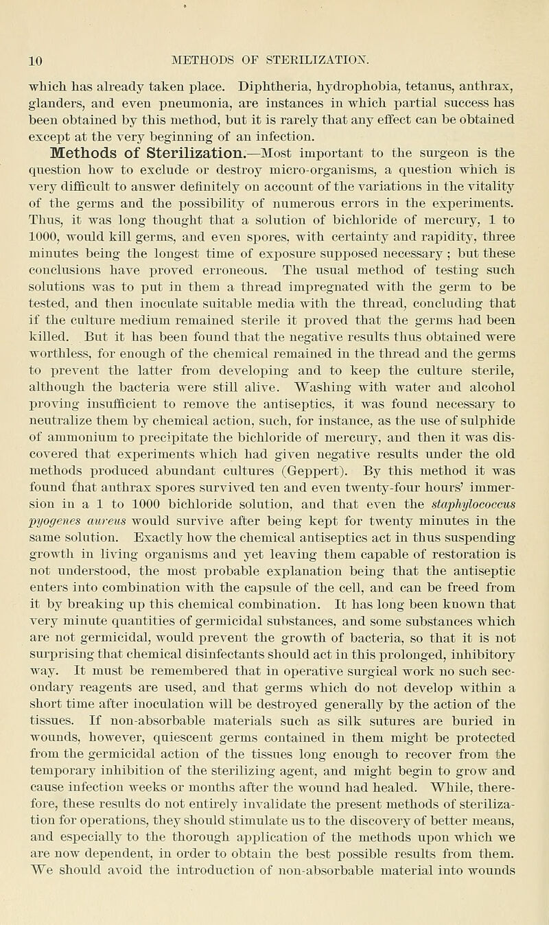 which has already taken place. Diphtheria, hydrophobia, tetanus, anthrax, glanders, and even pneumonia, are instances in which partial success has been obtained by this method, but it is rarely that any effect can be obtained except at the very beginning of an infection. Methods of Sterilization.—Most important to the surgeon is the question how to exclude or destroy micro-organisms, a question which is very difficult to answer definitely on account of the variations in the vitality of the germs and the possibility of numerous errors in the experiments. Thus, it was long thought that a solution of bichloride of mercury, 1 to 1000, would kill germs, and even spores, with certainty and rapidity, three minutes being the longest time of exposure supposed necessary ; but these conclusions have proved erroneous. The usual method of testing such solutions was to put in them a thread impregnated with the germ to be tested, and then inoculate suitable media with the thread, concluding that if the culture medium remained sterile it i^roved that the germs had been killed. But it has been fouud that the negative results thus obtained were worthless, for enough of the chemical remained in the thread and the germs to prevent the latter from developing and to keep the culture sterile, although the bacteria were still alive. Washing with water and alcohol proving insufficient to remove the antiseptics, it was found necessary to neutralize them by chemical action, such, for instance, as the use of sulphide of ammonium to precipitate the bichloride of mercury, and then it was dis- covered that experiments which had given negative results under the old methods produced abundant cultures (Geppert). By this method it was found ihat anthrax spores survived ten and even twenty-four hours' immer- sion in a 1 to 1000 bichloride solution, and that even the staphylococcus pyogenes aureus would survive after being kept for twenty minutes in the same solution. Exactly how the chemical antiseptics act in thus suspending growth in living organisms and yet leaving them capable of restoration is not understood, the most probable explanation being that the antiseptic enters into combination with the capsule of the cell, and can be freed from it by breaking up this chemical combination. It has long been known that very minute quantities of germicidal substances, and some substances which are not germicidal, would prevent the growth of bacteria, so that it is not surprising that chemical disinfectants should act in this prolonged, inhibitory way. It must be remembered that in operative surgical work no such sec- ondary reagents are used, and that germs which do not develop within a short time after inoculation will be destroyed generally by the action of the tissues. If nonabsorbable materials such as silk sutures are buried in wounds, however, quiescent germs contained in them might be protected from the germicidal action of the tissiies long enough to recover from the temporary inhibition of the sterilizing agent, and might begin to grow and cause infection weeks or months after the wound had healed. While, there- fore, these results do not entu-ely invalidate the present methods of steriliza- tion for operations, they should stimulate us to the discovery of better means, and especially to the thorough ap]Dlication of the methods upon which we are now dependent, in order to obtain the best possible results from them. We should avoid the introductioa of non-absorbable material into wounds