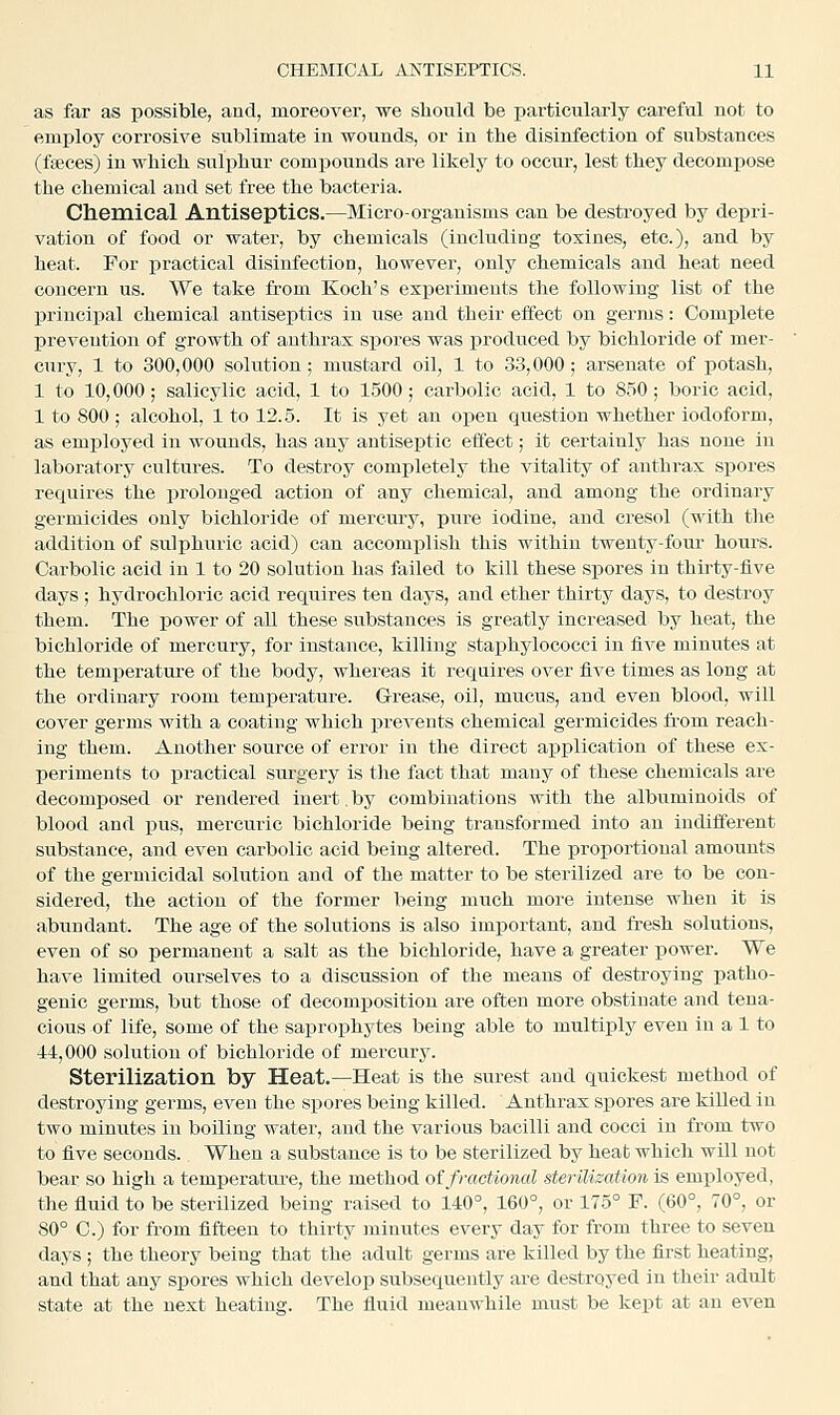 as far as possible, and, moreover, we should be particularly careful not to employ corrosive sublimate in wounds, or in the disinfection of substances (fteces) in which sulphur compounds are likely to occur, lest they decompose the chemical and set free the bacteria. Chemical Antiseptics.—Micro-oi^ganisms can be destroyed by depri- vation of food or water, by chemicals (including toxines, etc.), and by heat. For practical disinfection, however, only chemicals and heat need concern us. We take from Koch's experiments the following list of the principal chemical antiseptics in use and their effect on germs: Complete prevention of growth of anthrax spores was produced by bichloride of mer- cury, 1 to 300,000 solution; mustard oil, 1 to 33,000; arsenate of potash, 1 to 10,000; salicylic acid, 1 to 1500; carbolic acid, 1 to 850; boric acid, 1 to 800 ; alcohol, 1 to 12.5. It is yet an open question whether iodoform, as emj)loyed in wounds, has any antiseptic effect; it certainly has none in laboratory cultures. To destroy completely the vitality of anthrax spores requires the ijrolonged action of any chemical, and among the ordinary germicides only bichloride of mercury, pure iodine, and cresol (with the addition of sulphuric acid) can accomplish this within twenty-foiir hours. Carbolic acid in 1 to 20 solution has failed to kill these spores in thirty-five days; hj^drochloric acid requires ten days, and ether thirty days, to destroy them. The power of all these substances is greatly increased by heat, the bichloride of mercury, for instance, killing staphylococci in five minutes at the temperature of the body, whereas it requires over five times as long at the ordinary room temperature. Grease, oil, mucus, and even blood, will cover germs with a coating which prevents chemical germicides from reach- ing them. Another source of error in the direct application of these ex- periments to practical surgery is the fact that many of these chemicals are decomposed or rendered inert, by combinations with the albuminoids of blood and i^us, mercuric bichloride being transformed into an indifferent substance, and even carbolic acid being altered. The proportional amounts of the germicidal solution and of the matter to be sterilized are to be con- sidered, the action of the former being much more intense when it is abundant. The age of the solutions is also important, and fresh solutions, even of so permanent a salt as the bichloride, have a greater power. We have limited ourselves to a discussion of the meaus of destroying patho- genic germs, but those of decomposition are often more obstinate and tena- cious of life, some of the saprophytes being able to multiply even in a 1 to 44,000 solution of bichloride of mercury. Sterilization by Heat.—Heat is the surest and quickest method of destroying germs, even the spores being killed. Anthrax spores are killed in two minutes in boiling water, and the various bacilli and cocci in from two to five seconds. When a substance is to be sterilized by heat which wUl not bear so high a temperature, the method of fractional sterilisation is emjiloyed, the fluid to be sterilized being raised to 140°, 160°, or 175° F. (60°, 70°, or 80° C.) for from fifteen to thirty minutes every day for from three to seven days ; the theory being that the adult germs are killed by the first heating, and that any spores which develop subsequently are destroyed in their adult state at the next heating. The fluid meanwhile must be kept at an even