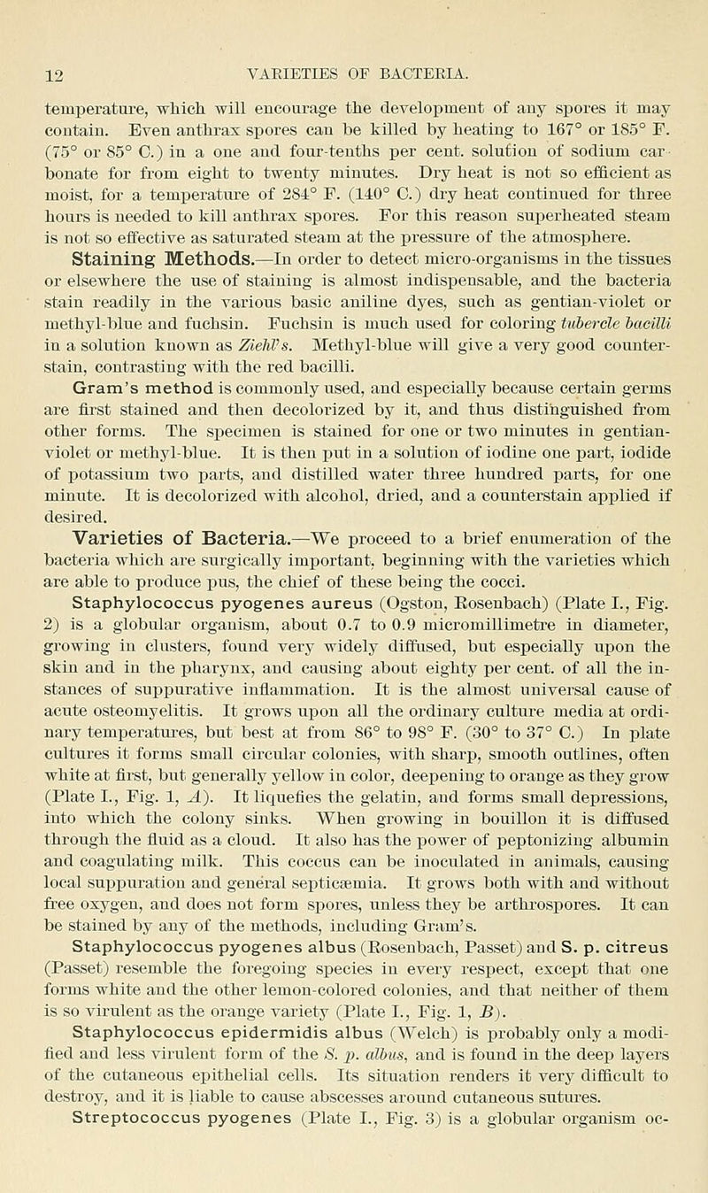 temperature, whicli will encourage tlie development of any spores it may contain. Even antkrax spores can be killed by heating to 167° or 185° F. (75° or 85° 0.) in a one and four-tenths per cent, solution of sodium car- bonate for from eight to twenty minutes. Dry heat is not so efficient as moist, for a temperature of 284° F. (140° 0.) dry heat continued for three hours is needed to kill anthrax spores. For this reason superheated steam is not so effective as saturated steam at the pressure of the atmosphere. Staining Methods,—In order to detect micro-organisms in the tissues or elsewhere the use of staining is almost indispensable, and the bacteria stain readily in the various basic aniline dyes, such as gentian-violet or methyl-blue and fuchsin. Fuchsin is much used for coloring tubercle bacilli in a solution known as ZiehVs. Methyl-blue will give a very good counter- stain, contrasting with the red bacilli. Grain's method is commonly used, and especially because certain germs are first stained and then decolorized by it, and thus distinguished irom other forms. The specimen is stained for one or two minutes in gentian- violet or methyl-blue. It is then put in a solution of iodine one part, iodide of potassium two parts, and distilled water three hundred parts, for one minute. It is decolorized with alcohol, dried, and a counterstain applied if desired. Varieties of Bacteria.—We proceed to a brief enumeration of the bacteria which are surgically important, beginning with the varieties which are able to produce pus, the chief of these being the cocci. Staphylococcus pyogenes aureus (Ogston, Eosenbach) (Plate I., Fig. 2) is a globular organism, about 0.7 to 0.9 micromillimetre in diameter, growing in clusters, found very widely diffused, but especially upon the skin and in the pharynx, and causing about eighty per cent, of all the in- stances of supj)urative inflammation. It is the almost universal cause of acnte osteomyelitis. It grows upon all the ordinary culture media at ordi- nary temperatui-es, but best at from 86° to 98° F. (30° to 37° C.) In plate cultures it forms small circular colonies, with sharp, smooth outlines, often white at first, but generally yellow in color, deepening to orange as they grow (Plate I., Fig. 1, A). It liquefies the gelatin, and forms small depressions, into which the colony sinks. When growing in bouillon it is diffused through the fluid as a cloud. It also has the power of peptonizing albumin and coagulating milk. This coccus can be inoculated in animals, causing local suppuration and general septicsemia. It grows both with and without free oxygen, and does not form spores, unless they be arthrospores. It can be stained by any of the methods, including Gram's. Staphylococcus pyogenes albus (Eosenbach, Passet) and S. p. citreus (Passet) resemble the foregoing species in every respect, except that one forms white and the other lemon-colored colonies, and that neither of them is so virulent as the orange variety (Plate I., Fig. 1, B). Staphylococcus epidermidis albus (Welch) is probably only a modi- fied and less virulent form of the S. p. albus, and is found in the deep layers of the cutaneovis epithelial cells. Its situation renders it very difficult to destroy, and it is liable to cause abscesses around cutaneous sutures.