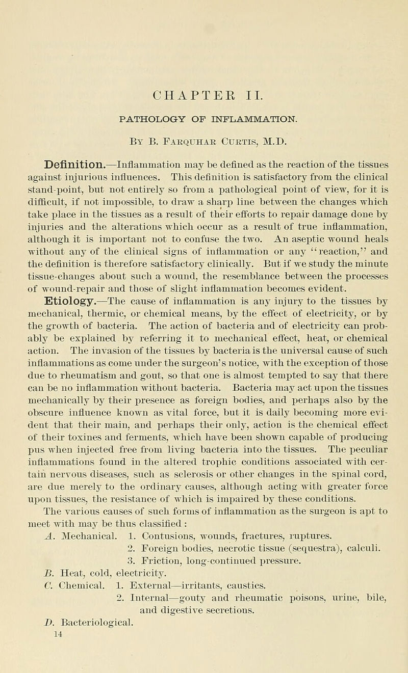 PATHOLOGY OF INFLAMMATION. By B. Paequhae Cuetis, M.D. Definition.—Inflammation may be defined as the reaction of the tissues against injurious influences. This definition is satisfactory from the clinical standpoint, but not entirely so from a pathological point of view, for it is difficult, if not impossible, to draw a sharp line between the changes which take place in the tissues as a result of their efforts to repair damage done by injuries and the alterations which occur as a result of true inflammation, although it is important not to confuse the two. An aseptic wound heals without any of the clinical signs of inflammation or any '' reaction,'' and the definition is therefore satisfactory clinically. But if we study the minute tissue-changes about such a wound, the resemblance between the processes of wound-repair and those of slight inflammation becomes evident. Etiology.—The cause of inflammation is any injury to the tissues by mechanical, thermic, or chemical means, by the effect of electricity, or by the growth of bacteria. The action of bacteria and of electricity can prob- ably be explained by referring it to mechanical effect, heat, or chemical action. The invasion of the tissues by bacteria is the universal cause of such inflammations as come under the surgeon's notice, with the exception of those due to rheumatism and gout, so that one is almost tempted to say that there can be no inflammation without bacteria. Bacteria may act upon the tissues mechanically by their i^reseuce as foreign bodies, and perhaps also by the obscure influence known as vital force, but it is daily becoming more evi- dent that their main, and perhaps their only, action is the chemical effect of their toxines and ferments, which have been shown capable of producing pus when injected free from living bacteria into the tissues. The peculiar inflammations found in the altered trophic conditions associated with cer- tain nervous diseases, such as sclerosis or other changes in the spinal cord, are due merely to the ordinary causes, although acting with greater force upon tissues, the resistance of which is iinx^aired by these conditions. The various causes of such forms of inflammation as the sm-geon is apt to meet with may be thus classified : A. Mechanical. 1. Contusions, wounds, fractures, ruptures. 2. Foreign bodies, necrotic tissue (sequestra), calculi. 3. Friction, long-continued j)ressure. B. Heat, cold, electricity. C. Chemical. 1. External—irritants, caustics. 2. Internal—gouty and rheumatic poisons, urine, bile, and digestive secretions. D. Bacteriological.