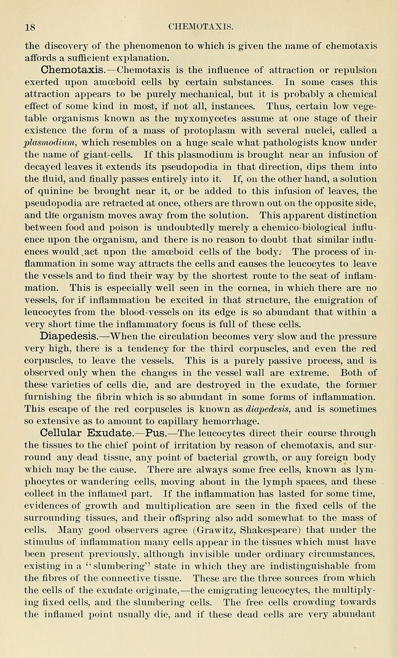 the discovery of the phenomenon to which is given the name of chemotaxis aifords a suflBLcient explanation. Chemotaxis.—Chemotaxis is the influence of attraction or repulsion exerted upon amoeboid cells by certain substances. In some cases this attraction appears to be purely mechanical, but it is probably a chemical effect of some kind in most, if not all, instances. Thus, certain low vege- table organisms known as the myxomycetes assume at one stage of their existence the form of a mass of protoplasm with several nuclei, called a Plasmodium, which resembles on a huge scale what pathologists know under the name of giant-cells. If this Plasmodium is brought near an infusion of decayed leaves it extends its pseudopodia in that direction, dips them into the fluid, and finally passes entirely into it. If, on the other hand, a solution of quinine be brought near it, or be added to this infusion of leaves, the pseudopodia are retracted at once, others are thrown out on the opposite side, and the organism moves away from the solution. This apparent distinction between food and poison is undoubtedly merely a chemico-biological influ- ence upon the organism, and there is no reason to doubt that similar influ- ences would.act upon the amoeboid cells of the body.- The process of in- flammation in some way attracts the cells and causes the leucocytes to leave the vessels and to find their way by the shortest route to the seat of inflam- mation. This is especially well seen in the cornea, in which there are no vessels, for if inflammation be excited in that structure, the emigration of leucocytes from the blood-vessels on its edge is so abundant that within a very short time the inflammatory focus is full of these cells. Diapedesis.—When the circulation becomes very slow and the pressure very high, there is a tendency for the third corpuscles, and even the red corpuscles, to leave the vessels. This is a purely passive process, and is observed only when the changes in the vessel wall are extreme. Both of these varieties of cells die, and are destroyed in the exudate, the former furnishing the fibrin which is so abundant in some forms of inflammation. This escape of the red corpuscles is known as diapedesis, and is sometimes so extensive as to amount to capillary hemorrhage. Cellular Exudate.—Pus.—The leucocytes direct their course through the tissues to the chief point of irritation by reason of chemotaxis, and sur- round any dead tissue, any point of bacterial growth, or any foreign body which may be the cause. There are always some free cells, known as lym- phocytes or wandering cells, moving about in the lymph spaces, and these collect in the inflamed part. If the inflammation has lasted for some time, evidences of growth and midtiplication are seen in the fixed cells of the surrounding tissues, and their offspring also add somewhat to the mass of cells. Many good observers agree (Grawitz, Shakespeare) that under the stimulus of inflammation many cells appear in the tissues which must have been present previously, although invisible under ordinary circumstances, existing in a slumbering state in which they are indistinguishable from the flbres of the connective tissue. These are the three sources from which the cells of the exudate originate,—the emigrating leucocytes, the multiply- ing fixed cells, and the slumbering cells. The free cells crowding towards the inflamed point usually die, and if these dead cells are very abundant