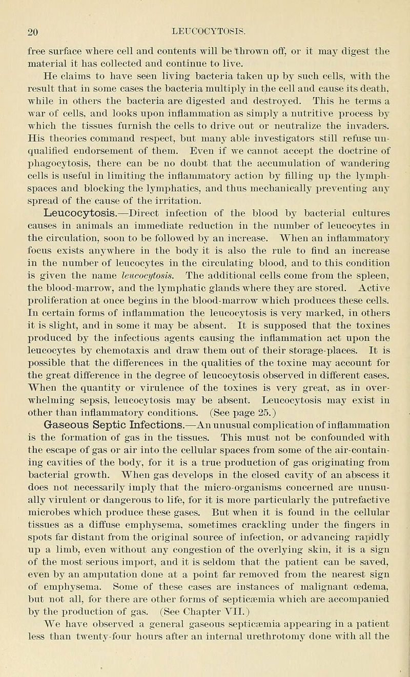 free surface where cell and contents will be thrown off, or it msij digest the material it has collected and continue to live. He claims to have seen living bacteria taken up by such cells, with the result that in some cases the bacteria multiply in the cell and cause its death, while in others the bacteria are digested and destroyed. This he terms a war of cells, and looks upon inflammation as simply a nutritive process by which the tissues furnish the cells to drive out or neutralize the invaders. His theories command respect, but many able investigators still refuse im- qualified endorsement of them. Even if we cannot accept the doctrine of phagocytosis, there can be no doubt that the accumulation of wandering cells is useful in limiting the inflammatory action by filling up the lymjjh- spaces and blocking the lymjahatics, and thus mechanically preventing any spread of the cause of the irritation. Leucocytosis.—Direct infection of the blood by bacterial cultures causes in animals an immediate rediictiou in the number of leucocytes in the circulation, soon to be followed by an increase. When an inflammatory focus exists anywhere in the body it is also the rule to find an increase in the number of leucocytes in the circulating blood, and to this condition is given the name leucocytosis. The additional cells come from the spleen, the blood-marrow, and the lymphatic glands where they are stored. Active proliferation at once begins in the blood-marrow which produces these cells. In certain forms of inflammation the leucocytosis is very marked, in others it is slight, and in some it may be absent. It is sup^iosed that the toxines produced by the infectious agents causing the inflammation act upon the leucocytes by chemotaxis and draw them out of their storage-places. It is possible that the differences in the qualities of the toxine may account for the great difference in the degree of leucocytosis observed in different cases. When the quantity or virulence of the toxines is very great, as in over- whelming sepsis, leucocytosis may be absent. Leucocytosis may exist in other than inflammatory conditions. (See page 25.) Gaseous Septic Infections.—An unusual complication of inflammation is the formation of gas in the tissues. This must not be confounded with the escape of gas or air into the cellular spaces from some of the air-contain- ing cavities of the body, for it is a true production of gas originating from bacterial growth. When gas develops in the closed cavity of an abscess it does not necessarily Imjjly that the micro-orgaiiisms concerned are unusu- ally virulent or dangerous to life, for it is more particularly the putrefactive microbes which produce these gases. But when it is found in the cellular tissues as a diffuse emphysema, sometimes crackling under the fingers in spots far distant from the original source of infection, or advancing rapidly up a limb, even without any congestion of the overlying skin, it is a sign of the most serious import, and it is seldom that the patient can be saved, even by an amputation done at a point far removed from the nearest sign of emphysema. Some of these cases are instances of malignant oedema, but not all, for there are other forms of septicaemia which are accomjjanied by the production of gas. (See Chapter YII.) We have observed a general gaseous septicfcmia apijearing in a patient less than twenty-four hours after an internal urethrotomy done with all the