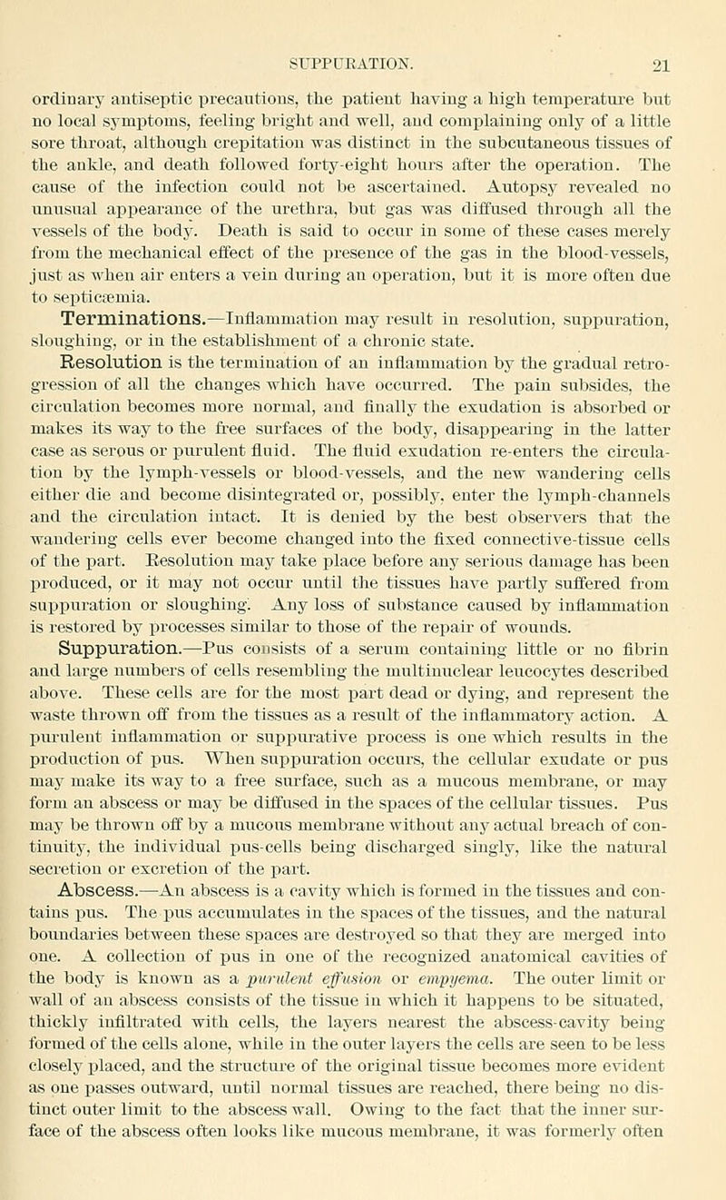 ordinaxy antiseptic precautions, the patient having a high temperatm-e but no local symiitoms, feeling bright and well, and complaining only of a little sore throat, although crepitation was distinct in the subcutaneous tissues of the ankle, and death followed forty-eight hours after the operation. The cause of the infection could not be ascertained. Autopsy revealed no unusual appearance of the urethra, but gas was diffused through all the vessels of the body. Death is said to occur in some of these cases merely from the mechanical effect of the presence of the gas in the blood-vessels, just as when air enters a vein during an operation, but it is more often due to septictemia. Terminations.—Inflammation may result in resolution, supjiuration, sloughing, or in the establishment of a chronic state. Resolution is the termination of an inflammation by the gradual retro- gression of all the changes which have occurred. The pain subsides, the circulation becomes more normal, and finally the exudation is absorbed or makes its way to the free surfaces of the body, disappearing in the latter case as serous or purulent fluid. The fluid exudation re-enters the circula- tion by the lymph-vessels or blood-vessels, and the new wandering cells either die and become disintegrated or, possibly, enter the lymph-channels and the circulation intact. It is denied by the best observers that the wandering cells ever become changed into the fixed connective-tissue cells of the part. Resolution may take place before any serious damage has been produced, or it may not occur until the tissues have partly suffered from suppuration or sloughing^ Any loss of substance caused by inflammation is restored by processes similar to those of the repair of wounds. Suppuration.—Pus consists of a serum containing little or no fibrin and large numbers of cells resembling the multimrclear leucocytes described above. These cells are for the most part dead or dying, and represent the waste thrown off from the tissues as a result of the inflammatory action. A pui-ulent inflammation or suppurative process is one which results in the production of pus. When suppuration occurs, the cellular exudate or pus maj^ make its way to a free surface, such as a mucous membrane, or may form an abscess or may be diffused in the spaces of the cellular tissues. Pus may be thrown off by a mucous membrane without any actual breach of con- tinuity, the individual pus-cells being discharged singly, like the natural secretion or excretion of the part. Abscess.—An abscess is a cavity which is formed in the tissues and con- tains pus. The pus accumulates in the spaces of the tissues, and the natural boundaries between these spaces are destroyed so that they are merged into one. A collection of pus in one of the recognized anatomical cavities of the body is known as a purulent effusion or empyema. The outer limit or wall of an abscess consists of the tissue in which it happens to be situated, thickly infiltrated with cells, the layers nearest the abscess-cavity being- formed of the cells alone, while in the outer layers the cells are seen to be less closely xjlaced, and the structure of the original tissue becomes more evident as one passes outward, until normal tissues are reached, there being no dis- tinct outer limit to the abscess wall. Owing to the fact that the inner sur- face of the abscess often looks like mucous membrane, it was formerly often