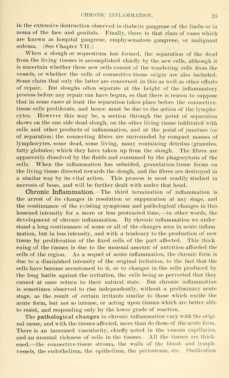 in the extensive destruction observed in diabetic gangrene of the limbs or in noma of the face and genitals. Finally, there is that class of cases which are known as hospital gangrene, emphysematous gangrene, or malignant oedema. (See Chapter VII.) When a slough or sequestrum has formed, the separation of the dead from the living tissues is accomplished chiefly by the new cells, although it is uncertain whether these new cells consist of the wandering cells from the vessels, or whether the cells of connective-tissue origin are also included. Some claim that ouly the latter are concerned in this as well as other efforts ■ of repair. But sloughs often separate at the height of the inflammatory process before any repair can have begun, so that there is reason to supi^ose that in some cases at least the separation takes iilaee before the connective- tissue cells proliferate, and hence must be due to the action of the lympho- cytes. However this may be, a section through the point of separation shows on the one side dead slough, on the other living tissue infiltrated with cells and other products of inflammation, and at the point of juncture (or of separation) the connecting fibres are surrounded by compact masses of lymphocytes, some dead, some living, many containing detritus (granules, fatty globules) which they have taken up from the slough. The fibres are apparently dissolved by the fluids and consumed by the phagocytosis of the cells. When the inflammation has subsided, grauulation-tissue forms on the living tissue directed towards the slough, and the fibres are destroyed in a similar way by its vital action. This process is most readily studied in necrosis of bone, and will be further dealt with under that head. Chronic Inflammation.—The third termination of inflammation is the arrest of its changes in resolution or suijpuration at any stage, and the continuance of the existing symptoms and pathological changes in this • lessened intensity for a more or less protracted time,—in other words, the develojjment of chronic inflammation. By chronic inflammation we under- stand a long continuance of some or all of the changes seen in acute inflam- mation, but in less intensity, and with a tendency to the production of new tissue by i^roliferation of the fixed cells of the part affected. This thick- ening of the tissues is due to the unusual amount of nutrition afforded the cells of the region. As a sequel of acute inflammation, the chronic form is due to a diminished intensity of the original irritation, to the fact that the cells have become accustomed to it. or to changes in the cells produced by the long battle against the irritation, the cells being so perverted that they cannot at once return to their natural state. But chronic inflammation is sometimes observed to rise independently, without a preliminary acute stage, as the result of certain irritants similar to those which excite the acute form, but not so intense, or acting upon tissues which are better able to resist, and responding only by the lower grade of reaction. The pathological changes in chronic inflammation vary with the origi- nal cause, and with the tissues affected, more than do those of the acute form. There is an increased vascularity, chiefly noted in the venous capillaries, and an unusual richness of cells in the tissues. All the tissues are thick- ened,—the connective-tissue stroma, the walls of the blood- and lymph- vessels, the endothelium, the epithelium, the periosteum, etc. Ossification