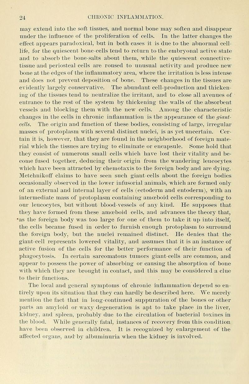 may extend into tlie soft tissues, and normal bone may soften and disappear under the influence of tlie proliferation of cells. In the latter changes the effect appears paradoxical, but in both cases it is due to the abnormal cell- life, for the quiescent bone-cells tend to return to the embryonal active state and to absorb the bone-salts about them, while the quiescent connective- tissue and j)eriosteal cells are roused to unusual activity and produce new bone at the edges of the inflammatory area, where the irritation is less intense and does not prevent deposition of bone. These changes in the tissues are evidentlj^ largely conservative. The abundant cell-production and thicken- ing of the tissues tend to neutralize the irritant, and to close all avenues of entrance to the rest of the system by thickening the walls of the absorbent vessels and blocking them with the new cells. Among the characteristic changes in the cells in chronic inflammation is the appearance of the giant- cells. The origin and function of these bodies, consisting of large, irregular masses of protoplasm with several distinct nuclei, is as yet uncertain. Cer- tain it is, however, that they are found in the neighborhood of foreign mate- rial which the tissues are trying to eliminate or encapsule. Some hold that they consist of numerous small cells which have lost their vitality and be- come fused together, deducing their origin from the wandering leucocytes which have been attracted by chemotaxis to the foreign body and are dying. Metchnikoff claims to have seen such giant-cells about the foreign bodies occasionally observed in the lower infusorial animals, which are formed only of an external and internal layer of cells (ectoderm and entoderm), with an intermediate mass of protoplasm containing amoeboid cells corresj)ondiug to our leucocytes, but without blood-vessels of any kind. He supposes that they have formed from these amoeboid cells, and advances the theory that, •as the foreign body was too large for one of them to take it iip into itself, the cells became fused in order to furnish enough protoj)lasm to surround the foreign bodj^, but the nuclei remained distinct. He denies that the giant-cell represents lowered vitality, and assumes that it is an instance of active fusion of the cells for the better performance of their function of phagocytosis. In certain sarcomatous tumors giant-cells are common, and appear to possess the power of absorbing or cansing the absorjition of bone with which they are brought in contact, and this may be considered a clue to their functions. The local and general symptoms of chronic inflammation depend so en- tirely upon its situation that they can hardly be described here. We mei-ely mention the fact that in long-continued suppuration of the bones or other parts an amyloid or waxy degeneration is apt to take j)lace in the liver, kidney, and spleen, probably due to the circulation of bacterial toxines in the blood. While generally fatal, instances of recovery from this condition have been observed in children. It is recognized by enlargement of the affected organs, and by albuminuria when the kidney is involved.