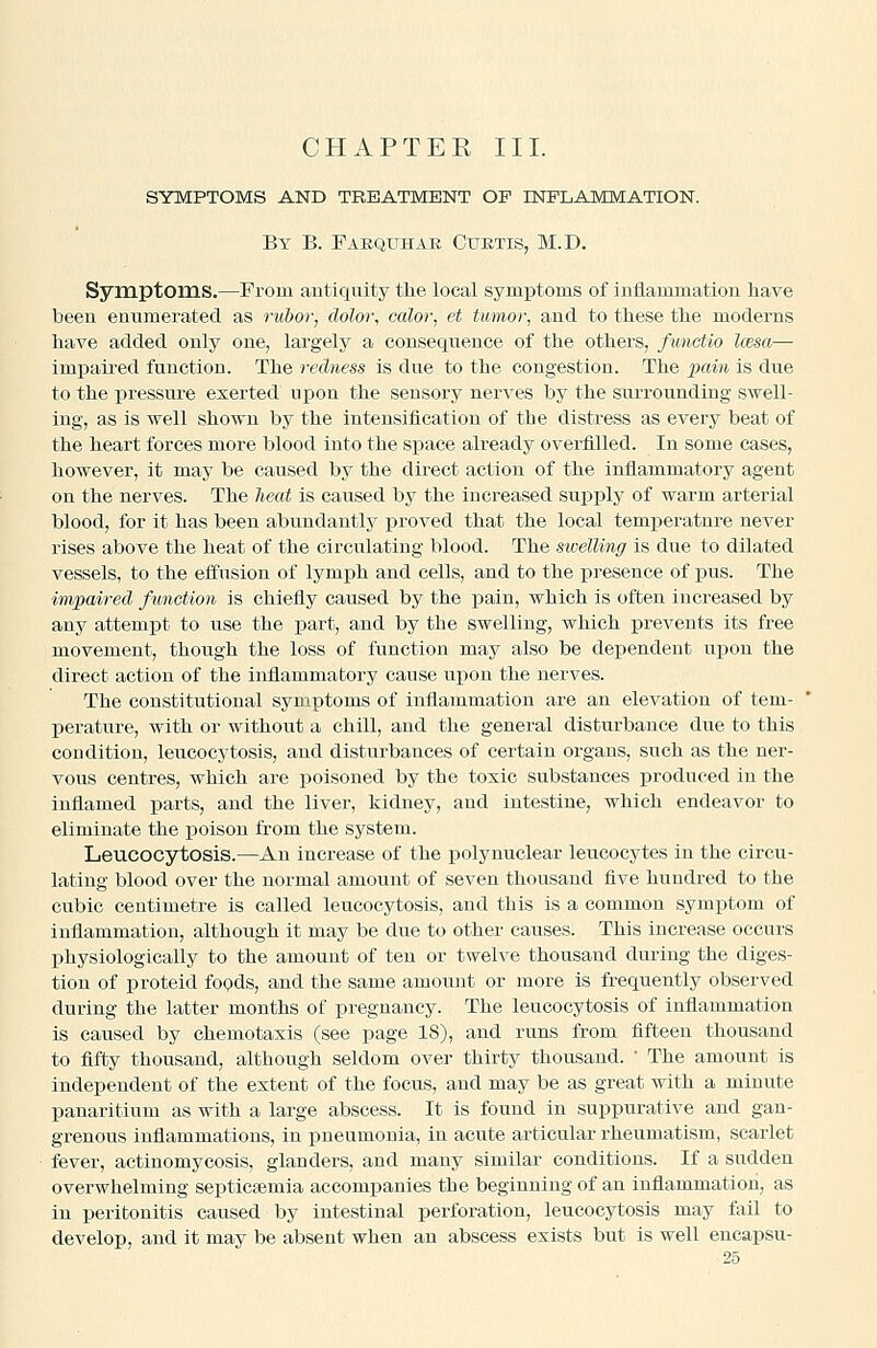 SYMPTOMS AND TREATMENT OF INFLAMMATION. By B. Faequhar Curtis, M.D. Symptoms.—Prom antiquity tlie local symptoms of inflammation have been enumerated as rubor, dolor, calor, et tumor, and to these the moderns have added only one, largely a consequence of the others, functio Iwsa— impaired function. The redness is due to the congestion. The ][)ain is due to the pressure exerted upon the sensory nerves by the surrounding swell- ing, as is well shown by the intensification of the distress as every beat of the heart forces more blood into the space already overfilled. In some cases, however, it may be caused by the direct action of the inflammatory agent on the nerves. The lieat is caused by the increased supply of warm arterial blood, for it has been abiindantly proved that the local temperatnre never rises above the heat of the circulating blood. The swelling is due to dilated vessels, to the effusion of lymph and cells, and to the presence of pus. The impaired function is chiefly caused by the pain, which is often increased by any attemjat to use the part, and by the swelling, which jprevents its free movement, though the loss of function may also be dependent upon the direct action of the inflammatory cause upon the nerves. The constitutional symptoms of inflammation are an elevation of tem- perature, with or without a chill, and the general disturbance due to this condition, leucocytosis, and disturbances of certain organs, such as the ner- vous centres, which are poisoned by the toxic substances produced in the inflamed parts, and the liver, kidney, and intestine, which endeavor to eliminate the poison from the system. Leucocytosis.—An increase of the i^olynuclear leucocytes in the circu- lating blood over the normal amount of seven thousand five hundred to the cubic centimetre is called leucocytosis, and this is a common symptom of inflammation, although it may be due to other causes. This increase occurs physiologically to the amount of ten or twelve thousand during the diges- tion of proteid fopds, and the same amount or more is frequently observed during the latter months of pregnancy. The leucocytosis of inflammation is caused by chemotaxis (see page 18), and runs from fifteen thousand to fifty thousand, although seldom over thirty thousand.  The amount is independent of the extent of the focus, and may be as great with a minute panaritium as with a large abscess. It is found in suppurative and gan- grenous inflammations, in pneumonia, in acute articular rheumatism, scarlet fever, actinomycosis, glanders, and many similar conditions. If a sudden overwhelming septictemia accompanies the beginning of an inflammation, as in peritonitis caused by intestinal perforation, leucocytosis may fail to develop, and it may be absent when an abscess exists but is well encapsu-