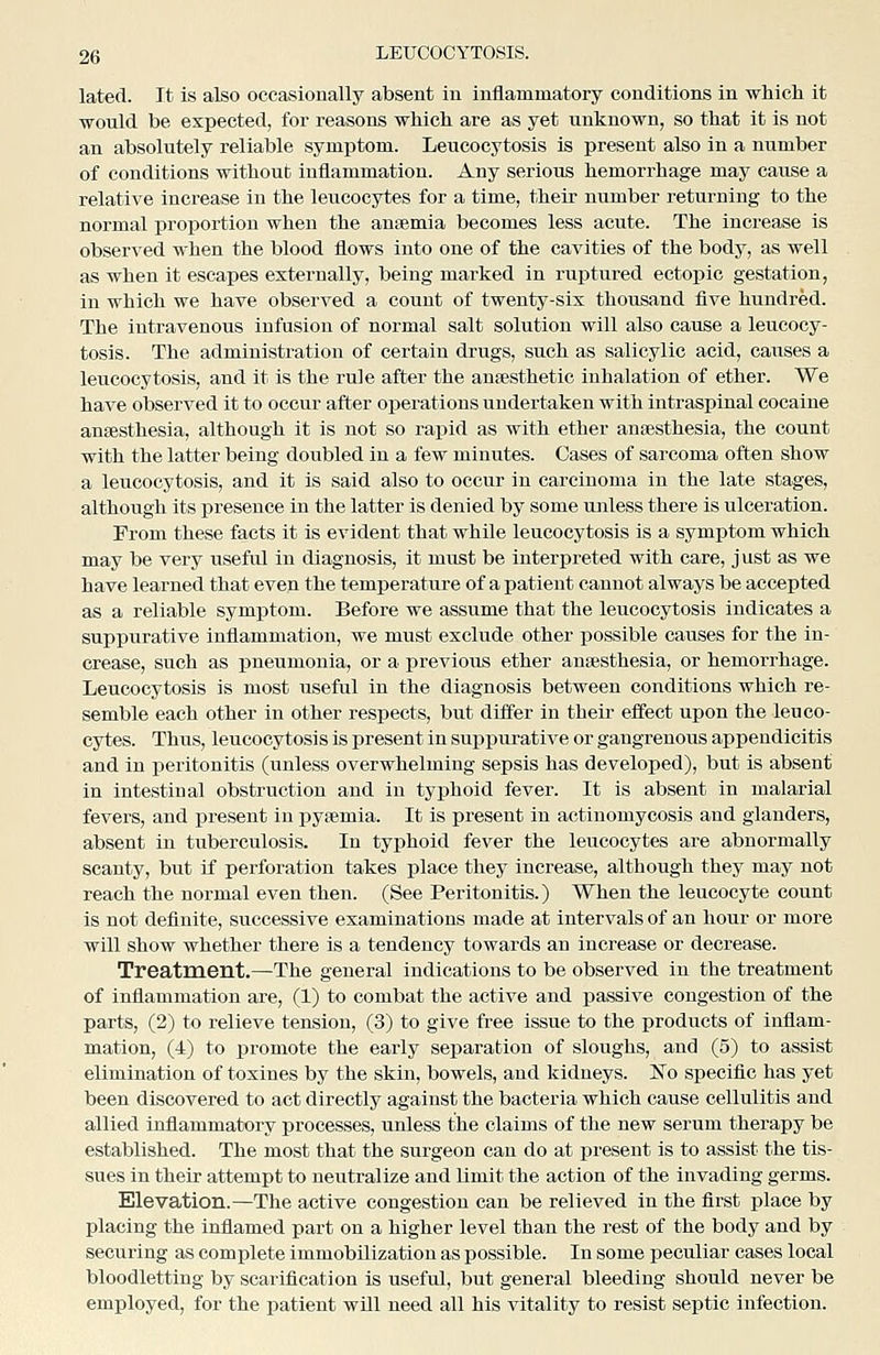 lated. It is also occasionally absent in inflammatory conditions in which it would be expected, for reasons which are as yet unknown, so that it is not an absolutely reliable symptom. Leucocytosis is present also in a number of conditions without inflammation. Any serious hemorrhage may cause a relative increase in the leucocytes for a time, their number returning to the normal proportion when the antemia becomes less acute. The increase is observed when the blood flows into one of the cavities of the body, as well as when it escapes externally, being marked in ruptured ectopic gestation, in which we have observed a count of twenty-six thousand five hundred. The intravenous infusion of normal salt solution will also cause a leucocy- tosis. The administration of certain drugs, such as salicylic acid, causes a leucocytosis, and it is the rule after the ansesthetic inhalation of ether. We have observed it to occur after operations undertaken with intraspinal cocaine anaesthesia, although it is not so i-apid as with ether ansesthesia, the count with the latter being doubled in a few minutes. Cases of sarcoma often show a leucocytosis, and it is said also to occur in carcinoma in the late stages, although its ]3resence in the latter is denied by some unless there is ulceration. From these facts it is evident that while leucocytosis is a symptom which may be very useful in diagnosis, it must be interpreted with care, just as we have learned that even the temperature of a patient cannot always be accepted as a reliable symptom. Before we assume that the leucocytosis indicates a suppurative inflammation, we must exclude other possible causes for the in- crease, such as ijneumonia, or a previous ether anaesthesia, or hemorrhage. Leucocytosis is most useful in the diagnosis between conditions which re- semble each other in other respects, but differ in their effect upon the leuco- cytes. Thus, leucocytosis is present in su^jpurative or gangrenous appendicitis and in peritonitis (unless overwhelming sepsis has developed), but is absent in intestinal obstruction and in typhoid fever. It is absent in malarial fevers, and present in pyaemia. It is present in actinomycosis and glanders, absent in tuberculosis. In typhoid fever the leucocytes are abnormally scanty, but if perforation takes place they increase, although they may not reach the normal even then. (See Peritonitis.) When the leucocyte count is not definite, successive examinations made at intervals of an hour or more will show whether there is a tendency towards an increase or decrease. Treatment.—The general indications to be observed in the treatment of inflammation are, (1) to combat the active and passive congestion of the parts, (2) to relieve tension, (3) to give free issue to the products of inflam- mation, (4) to promote the early separation of sloughs, and (5) to assist elimination of toxines by the skin, bowels, and kidneys. Ko specific has yet been discovered to act directly against the bacteria which cause cellulitis and allied inflammatory processes, unless the claims of the new serum therapy be established. The most that the surgeon can do at present is to assist the tis- sues in their attempt to neutralize and limit the action of the invading germs. Elevation.—The active congestion can be relieved in the first place by placing the inflamed part on a higher level than the rest of the body and by securing as complete immobilization as possible. In some peculiar cases local bloodletting by scarification is useful, but general bleeding should never be employed, for the patient wUl need all his vitality to resist septic infection.