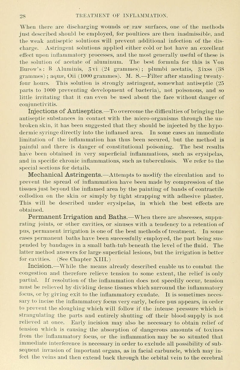 When there are discharging wounds or raw surfaces, one of the methods just described should be employed, for poultices are then inadmissible, and the weak antiseptic solutions will prevent additional infection of the dis- charge. Astringent solutions applied either cold or hot have an excellent effect upon iniiammatory processes, and the most generally useful of these is the solution of acetate of aluminum. The best formula for this is Von Burow's: R Aluminis, 3vi (24 grammes); plumbi acetatis, Sixss (38 grammes) ; aquse, Oii (1000 grammes). M. S.—Filter after standing twenty- four hours. This solution is strongly astringent, somewhat antiseptic (25 parts to 1000 preventing development of bacteria), not poisonous, and so little irritating that it can even be used about the face without danger of conjunctivitis. Injections of Antiseptics.—To overcome the difficulties of bringing the antiseptic substances In contact with the micro-organisms through the un- broken skin, it has been suggested that they should be injected by the hypo- dermic syringe directly into the inflamed area. In some cases an immediate limitation of the inflammation has thus been secured, but the method is painful and there is danger of constitutional poisoning. The best results have been obtained in very superficial inilammatious, such as erysipelas, and in specific chronic inflammations, such as tuberculosis. We refer to the special sections for details. Mechanical Astringents.—Attempts to modify the circulation and to prevent the spread of inflammation have been made by compression of the tissues just beyond the inflamed area by the painting of bands of contractile ■ collodion on the skin or simply by tight strapping with adhesive plaster. This will be described under erysipelas, in which the best effects are obtained. Permanent Irrigation and. Baths.—When there are abscesses, suppu- rating joints, or other cavities, or sinuses with a tendency to a retention of pus, permanent irrigation is one of the best methods of treatment. In some cases permanent baths have been successfully employed, the part being sus- pended by bandages in a small bath-tub beneath the level of the fluid. The latter method answers for large superficial lesions, but the irrigation is better for cavities. (See Chapter XIII.) Incision.—While the means already described enable us to combat the congestion and therefore relieve tension to some extent, the relief is only partial. If resolution of the inflammation does not speedily occur, tension must be relieved by dividing dense tissues which surround the inflammatory focus, or by giving exit to the inflammatory exudate. It is sometimes neces- sary to incise the inflammatory focus very early, before pus appears, in order to ijrevent the sloughing which will follow if the intense pressure which is strangulating the parts and entirely shutting off their blood-supply is not relieved at once. Early incision may also be necessary to obtain relief of tension which is causing the absorption of dangerous amounts of toxines from the inflammatory focus, or the inflammation may be so situated that immediate interference is necessary in order to exclude all possibility of sub- sequent invasion of important organs, as in facial carbuncle, which may in- fect the veins and then extend back through the orbital vein to the cerebral