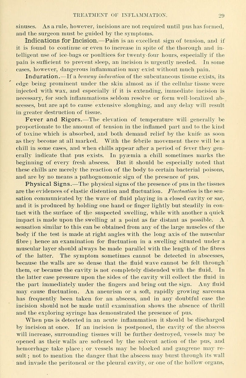 sinuses. As a rule, however, incisions are not required until pus has formed, and the surgeon mvist be guided by the symi^toms. Indications for Incision.—Pain is an excellent sign of tension, and if it is found to continue or even to increase in spite of the thorough and in- telligent use of ice-bags or poultices for twenty-foiir hours, especially if the pain is sufficient to prevent sleep, an incision is urgently needed. In some cases, however, dangerous inflammation may exist without much pain. Induration.—If a brawny induration of the subcutaneous tissue exists, its edge being xirominent under the skin almost as if the cellular tissue were injected with wax, and esj)ecially if it is extending, immediate incision is necessary, for such inflammations seldom resolve or form well-localized ab-. scesses, but are apt to cause extensive sloughing, and any delay will result in greater destruction of tissue. Fever and Rigors.—The elevation of temperature will generally be proportionate to the amount of tension in the inflamed part and to the kind of toxine which is absorbed, and both demand relief by the knife as soon as they become at all marked. With the febrile movement there will be a chill in some cases, and when chills appear after a period of fever they gen- erally indicate that pus exists. In pyaemia a chill sometimes marks the beginning of every fresh abscess. But it should be especially noted that these chills are merely the reaction of the body to certain bacterial poisons, and are by no means a pathognomonic sign of the presence of pus. Physical Signs.—The physical signs of the presence of pus in the tissues are the evidences of elastic distention and fluctuation. Fluctuation is the sen- sation communicated by the wave of fluid playing in a closed cavity or sac, and it is produced by holding one hand or finger lightly but steadily in con- tact with the surface of the suspected swelling, while with another a quick impact is made upon the swelling at a point as far distant as possible. A sensation similar to this can be obtained from any of the large muscles of the body if the test is made at right angles with the long axis of the muscular fibre; hence an examination for fluctuation in a swelling situated under a muscular layer should always be made parallel with the length of the fibres of the latter. The symptom sometimes cannot be detected in abscesses, because the walls are so dense that the fluid wave cannot be felt through them, or because the cavity is not completely distended with the fluid. In the latter case pressure upon the sides of the cavity will collect the fluid in the part immediately under the fingers and bring out the sign. Any fluid may cause fluctuation. An aneurism or a soft, rapidly growing sarcoma has frequently been taken for an abscess, and in any doubtful case the incision should not be made until examination shows the absence of thrill and the exploring syringe has demonstrated the presence of pus. When pus is detected in an acute inflammation it should be discharged by incision at once. If an incision is postponed, the cavity of the abscess will increase, surrounding tissues will be further destroyed, vessels may be opened as their walls are softened by the solvent action of the i)us, and hemorrhage take place; or vessels may be blocked and gangrene may re- sult ; not to mention the danger that the abscess may burst through its wall and invade the peritoneal or the pleural cavity, or one of the hollow organs.