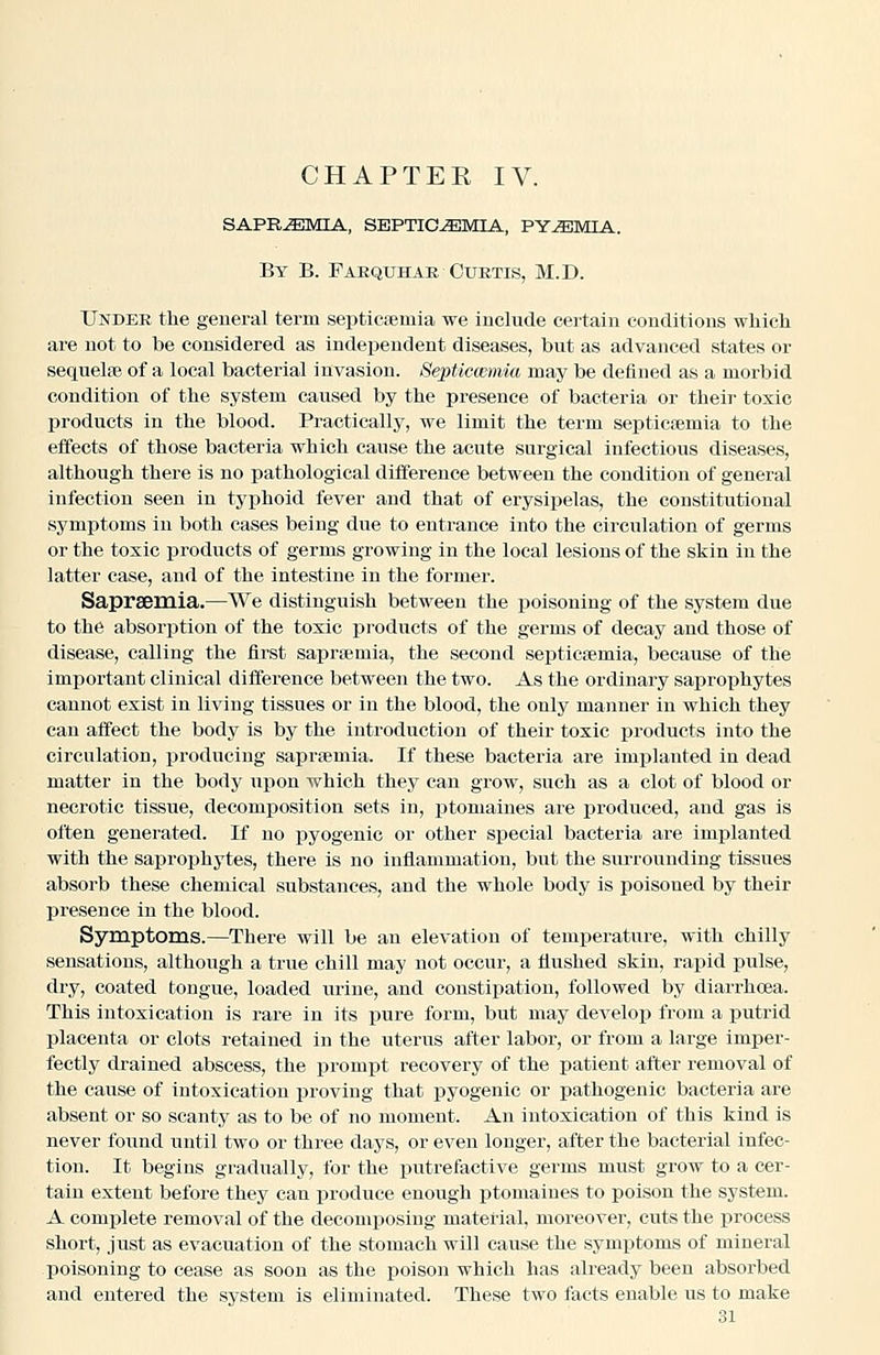 sapriemia, septicjemia, py^imia. By B. Fabquhar Cuktis, M.D. Under the general term septicfemia we include certain conditions wliich are not to be considered as independent diseases, but as advanced states or sequelfB of a local bacterial invasion. Se^pticmmia may be defined as a morbid condition of the system caused by the presence of bacteria or their toxic products in the blood. Practically, we limit the term septicfemia to the effects of those bacteria which cause the acute surgical infectious diseases, although there is no pathological difference between the condition of general infection seen in typhoid fever and that of erysipelas, the constitutional symptoms in both cases being due to entrance into the circulation of germs or the toxic products of germs growing in the local lesions of the skin in the latter case, and of the intestine in the former. Sapraemia.—We distinguish between the poisoning of the system due to the absorption of the toxic products of the germs of decay and those of disease, calling the first saprsemia, the second septicaemia, because of the important clinical difference between the two. As the ordinary saprophytes cannot exist in living tissues or in the blood, the only manner in which they can affect the body is by the introduction of their toxic products into the circulation, x^roducing saprsemia. If these bacteria are implanted in dead matter in the body upon which they can grow, such as a clot of blood or necrotic tissue, decomposition sets in, ptomaines are produced, and gas is often generated. If no ]3yogenio or other special bacteria are implanted with the saprophytes, there is no inflammation, but the surrounding tissues absorb these chemical substances, and the whole body is poisoned by their presence in the blood. Symptoms.—There will be an elevation of temperature, with chilly sensations, although a true chill may not occur, a flushed skin, rapid pulse, dry, coated tongue, loaded urine, and constipation, followed by diarrhoea. This intoxication is rare in its pure form, but may develop from a putrid placenta or clots retained in the uterus after labor, or from a large imper- fectly drained abscess, the prompt recovery of the patient after removal of the cause of intoxication proving that pyogenic or pathogenic bacteria ai-e absent or so scanty as to be of no moment. An intoxication of this kind is never found until two or three days, or even longer, after the bacterial infec- tion. It begins gradually, for the putrefactive germs must grow to a cer- tain extent before they can produce enough ptomaines to poison the system. A complete removal of the decomijosing material, moreover, cuts the process short, just as evacuation of the stomach will cause the symptoms of mineral poisoning to cease as soon as the poison which has already been absorbed and entered the system is eliminated. These two facts enable us to make