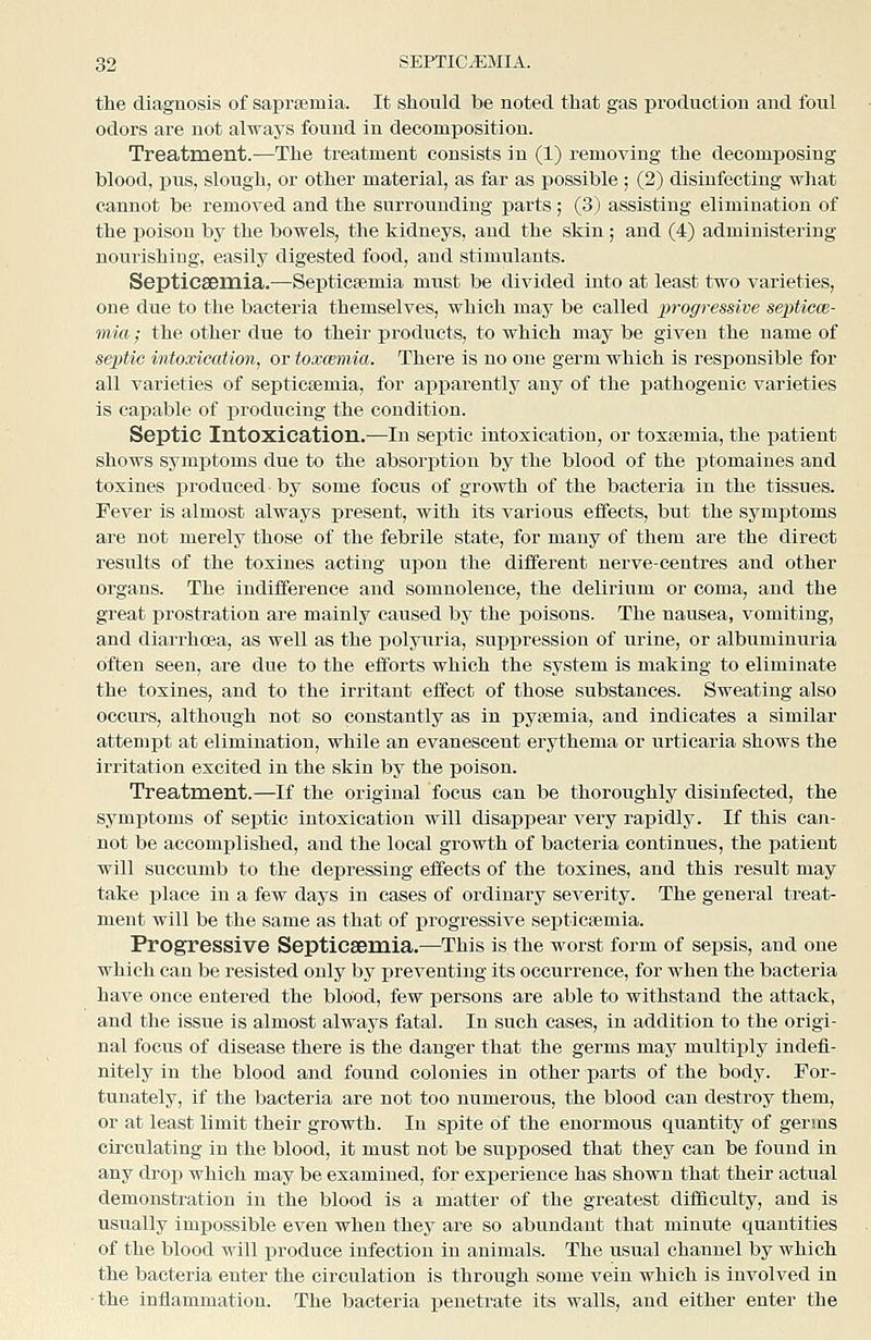 the diagnosis of saprsemia. It should be noted that gas production and foul odors are not always found in decomposition. Treatment.-—The treatment consists in (1) removing the decomposing blood, pus, slough, or other material, as far as possible ; (2) disinfecting what cannot be removed and the surrounding parts; (3) assisting elimination of the poison by the bowels, the kidneys, and the skin ; and (4) administering nourishing, easily digested food, and stimulants. Septicaemia.—Septicaemia must be divided into at least two varieties, one due to the bacteria themselves, which may be called progressive septicw- mia; the other due to their products, to which may be given the name of septic intoxication, or toxcemia. There is no one germ which is responsible for all varieties of septicaemia, for apparently any of the pathogenic varieties is capable of producing the condition. Septic Intoxication.—In septic intoxication, or toxaemia, the patient shows symptoms due to the absorption by the blood of the ptomaines and toxines produced by some focus of growth of the bacteria in the tissues. Fever is almost always present, with its various effects, but the symptoms are not merely those of the febrile state, for many of them are the direct results of the toxines acting upon the diffei'ent nerve-centres and other organs. The indifference and somnolence, the delirium or coma, and the great prostration are mainly caused by the poisons. The nausea, vomiting, and diarrhoea, as well as the polyuria, suppression of urine, or albuminuria often seen, are due to the efforts which the system is making to eliminate the toxines, and to the irritant effect of those substances. Sweating also occurs, although not so constantly as in pyaemia, and indicates a similar attemjjt at elimination, while an evanescent erythema or urticaria shows the irritation excited in the skin by the poison. Treatment.—If the original focus can be thoroughly disinfected, the symptoms of septic intoxication will disappear very rapidly. If this can- not be accomplished, and the local growth of bacteria continues, the patient will succumb to the depressing effects of the toxines, and this result may take place in a few days in cases of ordinary severity. The general treat- ment will be the same as that of j)rogressive septicaemia. Progressive Septicsemia.—This is the worst form of sepsis, and one which can be resisted only by preventing its occurrence, for when the bacteria have once entered the blood, few persons are able to withstand the attack, and the issue is almost always fatal. In such cases, in addition to the origi- nal focus of disease there is the danger that the germs may multiply indefi- nitely in the blood and found colonies in other parts of the body. For- tunately, if the bacteria are not too numerous, the blood can destroy them, or at least limit their growth. In spite of the enormous quantity of germs circulating in the blood, it must not be supposed that they can be found in any drop which may be examined, for exxaerience has shown that their actual demonstration in the blood is a matter of the greatest difficulty, and is usually impossible even when thej' are so abundant that minute quantities of the blood will produce infection in animals. The usual channel by which the bacteria enter the circulation is through some vein which is involved in ■the inflammation. The bacteria penetrate its walls, and either enter the