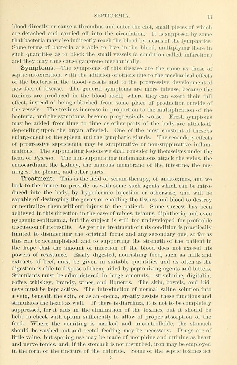 blood dii-ectlj^ or cause a thrombus aud enter the clot, small pieces of M'hich are detached and carried off into the circulation. It is supx)osed by some that bacteria may also indirectly reach the blood by means of the lyjnphatics. Some forms of bacteria are able to live in the blood, multiplying there in such quantities as to block the small vessels (a condition called infarction) and they may thus cause gangrene mechanically. Symptoms.—The symptoms of this disease are the same as those of septic intoxication, with the addition of others due to the mechanical effects of the bacteria in the blood-vessels and to the progressive development of new foci of disease. The general symptoms are more Intense, because the tosines are produced in the blood itself, where they can exert their full effect, instead of being absorbed from some place of production outside of the vessels. The toxines increase in proportion to the multiplication of the bacteria, and the symijtoms become progressively worse. Fresh symptoms may be added from time to time as other parts of the body are attacked, depending ui)on the organ affected. One of the most constant of these-is enlargement of the spleen and the lymphatic glands. The secondary effects of i^rogressive septicaemia may be suppurative or non-suppurative inflam- mations. The suppurating lesions we shall consider bj' themselves under the head of Pycemia. The non-suppurating inflammations attack the veins, the endocardium, the kidney, the mucous membrane of the intestine, the me- ninges, the pleura, aud other j)arts. Treatment.—This is the field of serum-therapy, of antitosines, and we look to the future to provide us with some such agents which can be intro- duced into the body, by hyijoderniic injection or otherwise, and will be capable of destroying the germs or enabling the tissues and blood to destroy or neutralize them without injury to the patient. Some success has been achieved in this direction in the case of rabies, tetanus, diphtheria, and even pyogenic septicsemia, but the subject is still too undeveloped for profitable discussion of its results. As yet the treatment of this condition is practically limited to disinfecting the original focus and any secondary one, so far as this can be accomplished, and to supporting the strength of the patient in the hope that the amount of infection of the blood does not exceed his powers of resistance. Easily digested, nourishing food, such as milk and extracts of beef, must be given in suitable quantities and as often as the digestion is able to dispose of them, aided by peptonizing agents and bitters. Stimulants must be administered in large amounts,—strychnine, digitalin, coffee, whiskey, brandy, wines, aud liqueurs. The skin, bowels, and kid- neys must be kept active. The introduction of normal saline solution into a vein, beneath the skin, or as an enema, greatly assists these functions and stimulates the heart as well. If there is diarrhoea, it is not to be completely suppressed, for it aids in the elimination of the toxines, but it should be held in check with oisium sufficiently to allow of proper absorption of the food. Where the vomiting is marked and uncontrollable, the stomach should be washed out and rectal feeding may be necessary. Drugs are of little value, but sparing use may be made of morijhine and quinine as heart and nerve tonics, and, if the stomach is not disturbed, iron may be emi^loyed in the form of the tincture of the chloride. Some of the septic toxines act