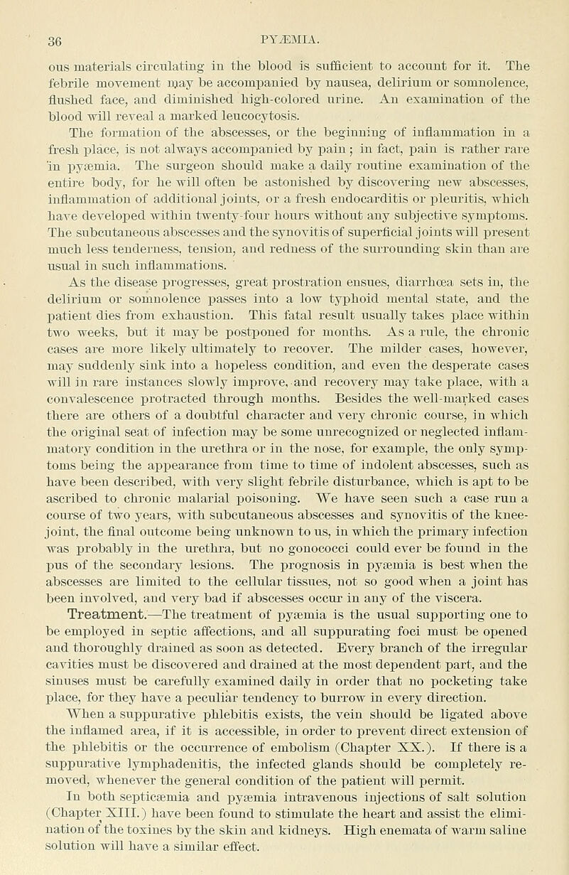 ous materials circulating in the blood is sufficient to account for it. The febrile movement njay be accompanied by nausea, delirium or somnolence, flushed face, and diminished high-colored urine. An examination of the blood will reveal a marked leucocytosis. The formation of the abscesses, or the beginning of inflammation in a fresh place, is not always accompanied by pain ; in fact, j)ain is rather rare in j)ya}mia. The surgeon should make a daily routine examination of the entire body, for he will often be astonished by discovering new abscesses, inflammation of additional joints, or a fresh endocarditis or pleuritis, which have developed within twenty-four hours without any subjective symptoms. The subcutaneous abscesses and the synovitis of superficial joints will present much less tenderness, tension, and redness of the surrounding skin than are usual in such inflammations. As the disea.se progresses, great prostration ensues, diarrhoea sets in, the delirium or somnolence passes into a low typhoid mental state, and the patient dies from exhaustion. This fatal result usually takes place within two weeks, but it may be postponed for months. As a rule, the chronic cases are more likely ultimately to recover. The milder cases, however, may suddenly sink into a hopeless condition, and even the desperate cases will in rare instances slowly improve, and recovery may take place, with a convalescence protracted through months. Besides the well-marked cases there are others of a doubtful character and very chronic course, in which the original seat of infection may be some unrecognized or neglected inflam- matory condition in the urethra or in the nose, for example, the only symp- toms being the apiDearance from time to time of indolent abscesses, such as have been described, with very slight febrile disturbance, which is apt to be ascribed to chronic malarial poisoning. We have seen such a case run a course of two years, with subcutaneous abscesses and synovitis of the knee- joint, the final outcome being unknown to us, in which the primary infection was probably in the urethra, but no gonococci cou.ld ever be found in the pus of the secondary lesions. The prognosis in pytemia is best when the abscesses are limited to the cellular tissues, not so good when a joint has been involved, and very bad if abscesses occur in any of the viscera. Treatment.—The treatment of pyaemia is the usual supporting one to be employed in septic affections, and all suppurating foci must be opened and thoroughly drained as soon as detected. Every branch of the irregular cavities must be discovered and drained at the most deiseudent part, and the sinuses must be carefully examined daily in order that no pocketing take place, for they have a peculiar tendency to burrow in every direction. When a supiDurative phlebitis exists, the vein should be ligated above the inflamed area, if it is accessible, in order to prevent direct extension of the phlebitis or the occurrence of embolism (Chapter XX.). If there is a suppurative lymphadenitis, the infected glands should be completely re- moved, whenever the general condition of the patient will permit. In both seiaticEemia and pysemia intravenous injections of salt solution (Chapter XIII.) have been found to stimulate the heart and assist the elimi- nation of the toxines by the skin and kidneys. High enemata of warm saline solution will have a similar effect.