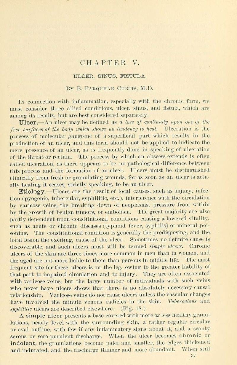 ULCER, SINUS, FISTULA. By B. Faequhar Curtis, M.D. In connection -with inflammation, especially with the chronic form, we must consider three allied conditions, ulcer, sinus, and fistula, which are among its results, but are best considered separately. Ulcer.—An ulcer may be defined as a loss of continuity upon one of the free surfaces of the body which shows no tendency to heed. Ulceratiou is the process of molecular gangrene of a superficial part which results in the production of an ulcer, and this term should not be applied to indicate the mere presence of an ulcer, as is frequently done in speaking of ulceration of the throat or rectum. The process by which an abscess extends is often called ulceratiou, as there appears to be no pathological difference between this process and the formation of an ulcer. Ulcers must be distinguished clinically from fresh or granulating wounds, for as soon as an ulcer is actu- ally healing it ceases, strictly speaking, to be an ulcer. Etiology.—Ulcers are the result of local causes, such as injury, infec- tion (pyogenic, tubercular, syphilitic, etc.), interference with the circulation by varicose veins, the breaking down of neoplasms, pressure from within by the growth of benign tumors, or embolism. The great majority are also partly dependent upon constitutional conditions causing a lowered vitality, such as acute or chronic diseases (typhoid fever, syphilis) or mineral poi- soning. The constitutional condition is generally the predisposing, and tlie local lesion the exciting, cause of the ulcer. Sometimes no definite cause is discoverable, and such ulcers must still be termed simple ulcers. Chronic ulcers of the skin are three times more common in men than in women, and the aged are not more liable to them than persons in middle life. The most frequent site for these ulcers is on the leg, owing to the greater liability of that part to impaired circulation and to injury. They are often associated with varicose veins, but the large number of individuals with such veins who never have ulcers shows that there is no absolutely necessary causal relationship. Varicose veins do not cause ulcers unless the vascular changes have involved the minute venous radicles in the skin. Tubercidous and syphilitic ulcers are described elsewhere. (Fig. 18.) A simple ulcer presents a base covered with more oi- less healthy granu- lations, nearly level with the surrounding skin, a rather regular circular or oval outline, with few if any inflammatory signs about it, and a scanty serous or sero-piu-ulent discharge. When the ulcer becomes chronic or indolent, the granulations become paler and smaller, the edges thickened and iiidurated, and the discharge thinner and more abundant. When still