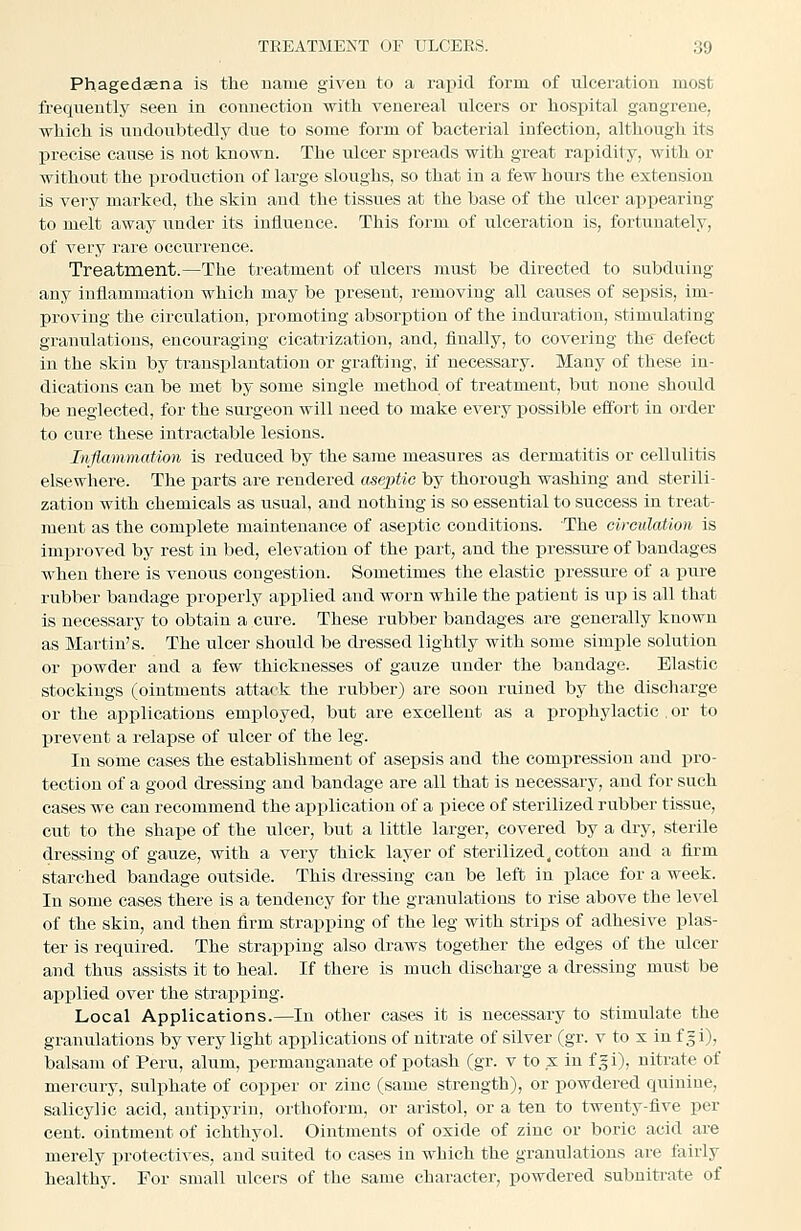 Phagedaena is the name given to a rapid form of ulceration most frequently seen in connection with venereal nlcers or hospital gangrene, which is irndoubtedly due to some form of bacterial infection, although its l^recise cause is not known. The ulcer spreads with great rapidity, with or without the production of large sloughs, so that in a few hours the extension is very marked, the skin and the tissues at the base of the ulcer appearing to melt away under its influence. This form of ulceration is, fortunately, of very rare occurrence. Treatment.—The treatment of ulcers must be directed to subduing any inflammation which may be present, removing all causes of sepsis, im- proving the circulation, jiromoting absorption of the induration, stimulating granulations, encouraging cicatrization, and, finally, to covering the defect in the skin by transplantation or grafting, if necessary. Many of these in- dications can be met by some single method of treatment, but none should be neglected, for the surgeon will need to make every possible effort In order to cure these intractable lesions. Inflammation is reduced by the same measures as dermatitis or cellulitis elsewhere. The parts are rendered aseptic by thorough washing and sterili- zation with chemicals as usual, and nothing is so essential to success in treat- ment as the complete maintenance of aseptic conditions. The circulation is Improved by rest in bed, elevation of the part, and the i)ressure of bandages when there is venous congestion. Sometimes the elastic pressure of a pure rubber bandage properly applied and worn while the patient is up is all that is necessary to obtain a cure. These rubber bandages are generally known as Martin's. The ulcer should be dressed lightly with some simple solution or powder and a few thicknesses of gauze under the bandage. Elastic stockings (ointments attack the rubber) are soon ruined by the discharge or the applications employed, but are excellent as a prophylactic . or to prevent a relapse of ulcer of the leg. In some cases the establishment of asepsis and the compression and pro- tection of a good dressing and bandage are all that is necessary, and for such cases we can recommend the application of a piece of sterilized rubber tissue, cut to the shape of the ulcer, but a little larger, covered by a dry, sterile dressing of gauze, with a very thick layer of sterilized^ cotton and a firm starched bandage outside. This dressing can be left in ijlace for a week. In some cases there is a tendency for the granulations to rise above the level of the skin, and then firm strapping of the leg with strips of adhesive plas- ter is required. The strapping also draws together the edges of the ulcer and thus assists it to heal. If there is much discharge a dressing must be applied over the strapi^ing. Local Applications.—In other cases it is necessary to stimulate the granulations by very light applications of nitrate of silver (gr. v to x in f = i), balsam of Peru, alum, permanganate of potasih (gr. v to x in f .fi), nitrate of mercury, sulphate of copper or zinc (same strength), or powdered quinine, salicylic acid, antipyrin, orthoform, or aristol, or a ten to twenty-five per cent, ointment of ichthyol. Ointments of oxide of zinc or boric acid are merely protectives, and suited to cases in which the granulations are tairly healthy. For small iilcers of the same character, powdered subnitrate of