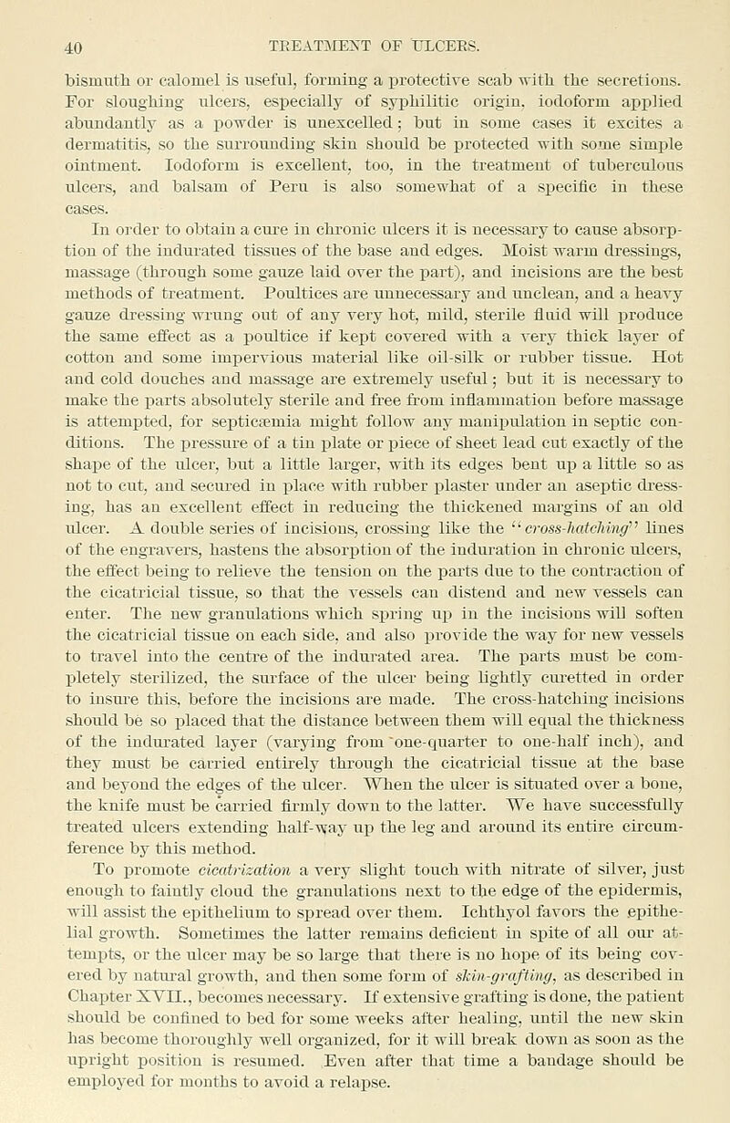 bismuth or calomel is useful, forming a protective scab ■svith the secretions. For sloughing ulcers, especially of syphilitic origin, iodoform applied abundantly as a powder is unexcelled; but in some cases it excites a dermatitis, so the surrounding skin should be protected with some simple ointment. Iodoform is excellent, too, in the treatment of tuberculous ulcers, and balsam of Peru is also somewhat of a specifio in these cases. In order to obtain a cure in chronic ulcers it is necessary to cause absorp- tion of the indurated tissues of the base and edges. Moist warm dressings, ma.ssage (through some gauze laid over the part), and incisions are the best methods of treatment. Poultices are unnecessary and unclean, and a heavy gauze dressing wrung out of any very hot, mild, sterile fluid will produce the same effect as a poultice if kept covered with a very thick layer of cotton and some impervious material like oil-silk or rubber tissue. Hot and cold douches aud massage are extremely useful; but it is necessary to make the parts absolutely sterile and free from inflammation before massage is attemj)ted, for septicemia might follow any manipulation in septic con- ditions. The pressure of a tin plate or piece of sheet lead cut exactly of the shape of the ulcer, but a little larger, with its edges bent up a little so as not to cut, and secured in place with rubber plaster under an aseptic di-ess- ing, has an excellent effect in reducing the thickened margins of an old ulcer. A double series of incisions, crossing like the cross-hatching lines of the engravers, hastens the absorption of the induration in chronic ulcers, the effect being to relieve the tension on the parts due to the contraction of the cicatricial tissue, so that the A'essels can distend and new vessels can enter. The new granulations which spring up in the incisions will soften the cicatricial tissue on each side, and also provide the way for new vessels to travel into the centre of the indurated area. The parts must be com- l^letely sterilized, the surface of the ulcer being lightly cm-etted in order to insure this, before the incisions are made. The cross-hatching incisions should be so placed that the distance between them will equal the thickness of the indui-ated layer (varying from one-quarter to one-half inch), and they must be carried entirely through the cicatricial tissue at the base and beyond the edges of the ulcer. When the ulcer is situated over a bone, the knife must be carried firmly down to the latter. We have successfully treated ulcers extending half-way up the leg and around its entire circum- ference by this method. To promote cicatrization a very slight touch with nitrate of silver, just enough to faintly cloud the granulations next to the edge of the epidermis, will assist the epithelium to spread over them. Ichthyol favors the epithe- lial growth. Sometimes the latter remains deficient in spite of all our at- tempts, or the ulcer may be so large that there is no hope of its being cov- ered by natural growth, and then some form of shin-grafting, as described in Chapter XVII., becomes necessary. If extensive grafting is done, the patient should be confined to bed for some weeks after healing, imtil the new skin has become thoroughly well organized, for it will break down as soon as the upright position is resumed. Even after that time a bandage should be employed for mouths to avoid a relapse.