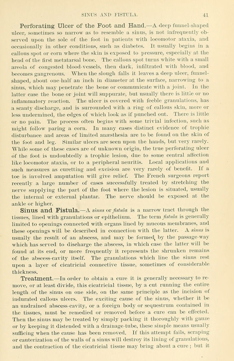 Perforating Ulcer of the Foot and Hand.—A deep fuunel-sliaped ulcer, sometimes so narrow as to resemble a sinus, is not infreqiientlj- ob- served upon tlie sole of the foot in patients with locomotor ataxia, and occasionally in other conditions, such as diabetes. It usually begins in a callous spot or corn where the skin is exposed to ijressure, especially at the head of the first metatarsal bone. The callous spot turns white with a small areola of congested blood-vessels, then dark, infiltrated with blood, and becomes gangrenous. When the slough falls it leaves a deep ulcer, funnel- shaped, about one-half an inch in diameter at the surface, narrowing to a sinus, which may penetrate the bone or communicate with a joint. In the latter case the bone or joint will suppurate, but usually there is little or no inflammatory reaction. The ulcer is covered with feeble granulations, has a scanty discharge, and is surrounded with a ring of callous skin, more or less undermined, the edges of which look as if punched out. There is little or no pain. The process often begins with some trivial infection, such as might follow paring a corn. In many cases distinct evidence of trophic disturbance and areas of limited anaesthesia are to be found on the skin of the foot and leg. Similar ulcers are seen upon the hands, but very rarely. While some of these cases are of unknown origin, the true perforating ulcer of the foot is undoubtedly a trophic lesion, due to some central affection like locomotor ataxia, or to a peripheral neuritis. Local applications and such measures as curetting and excision are very rarely of benefit. If a toe is involved amputation will give relief The French surgeons report recently a large number of cases successfully treated by stretching the nerve supplying the part of the foot where the lesion is situated, usually the internal or external plantar. The nerve should be exposed at the ankle or higher. Sinus and Fistula.—A sinus ov fistula is a narrow tract through the tissues, lined with granulations or epithelium. The term fistula is generally limited to openings connected with organs lined by mucous membranes, and these openings will be described in connection with the latter. A sinus is usually the result of an abscess, and may be formed^ by the passage-way which has served to discharge the abscess, in which case the latter will be found at its end, or more frequently it represents the shrunken remains of the abscess-cavity itself The granulations which line the sinus rest upon a layer of cicatricial connective tissue, sometimes of considerable thickness. Treatment.—In order to obtain a cure it is generally necessaiy to re- move, or at least divide, this cicatricial tissue, by a cut running the entire length of the sinus on one side, on the same principle as the incision of indurated callous ulcers. The exciting cause of the sinus, whether it be an uudrained abscess-cavity, or a foreign body or sequestrum contained in the tissues, must be remedied or removed before a cure can be effected. Then the sinus may be treated by simply packing it thoroughly with gauze or by keeping it distended with a drainage-tube, these simple means usually sufficing when the cause has been removed. If this attempt fails, scraping or cauterization of the walls of a sinus will destroy its lining of granulations, and the contraction of the cicatricial tissue may bring about a cure ; but it