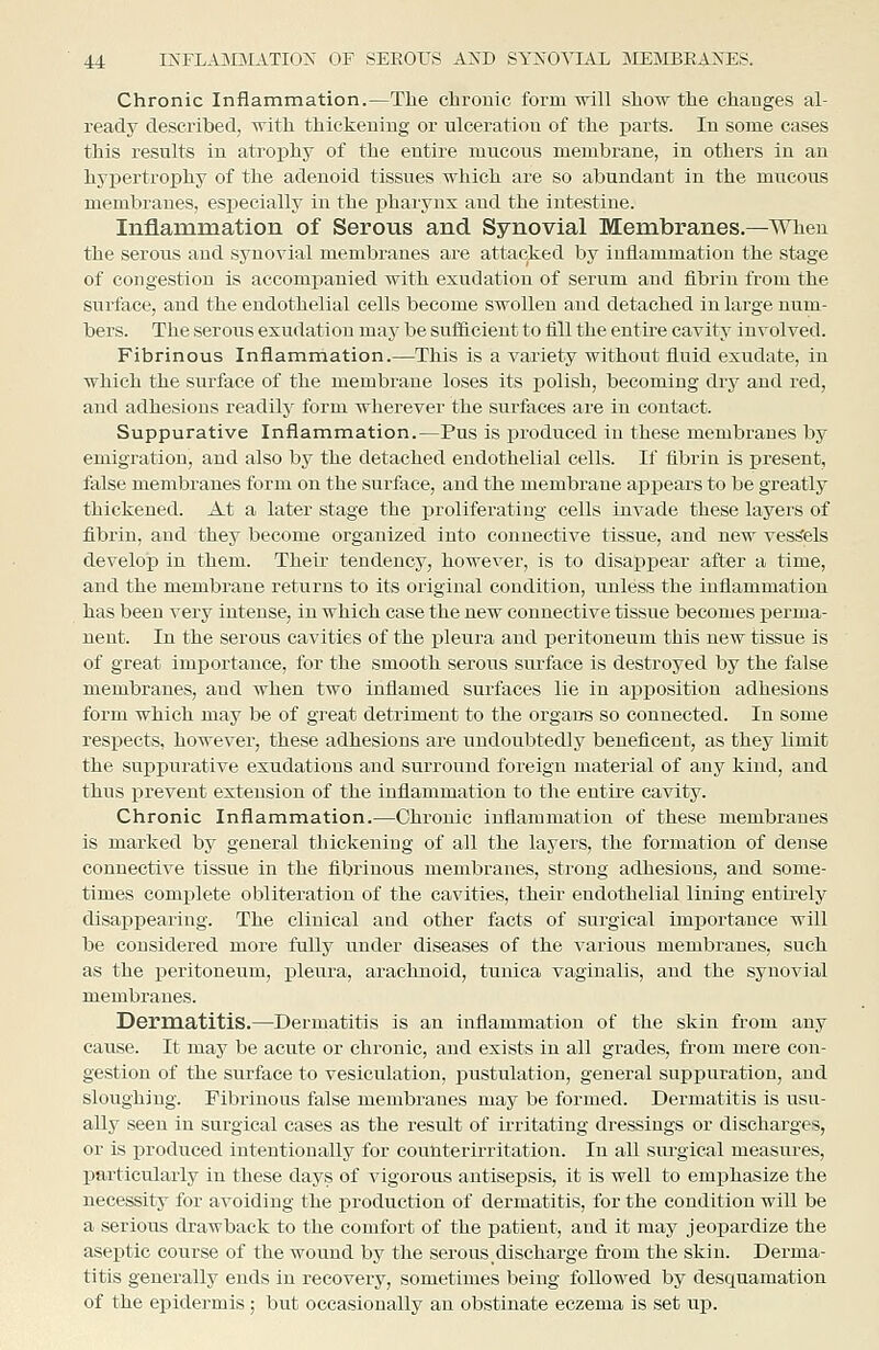 Chronic Inflammation.—The chronic form will show the changes al- ready described, with thickening or ulceration of the parts. In some cases this results in atrophy of the entire mucous membrane, in others in an hypertrophy of the adenoid tissues which are so abundant in the mucous membranes, especially in the j)harynx aud the intestine. Inflammation of Serous and Synovial Membranes.—When the serous aud synovial membranes are attacked by inflammation the stage of congestion is accompanied with exudation of serum and fibrin from the surface, aud the endothelial cells become swollen and detached in large num- bers. The serous exudation may be sufficient to fill the entire cavity involved. Fibrinous Inflammation.—This is a variety without fluid exudate, in which the surface of the membrane loses its polish, becoming dry and red, and adhesions readity form wherever the surfaces are in contact. Suppurative Inflammation.—Pus is produced iu these membranes by emigration, and also by the detached endothelial cells. If fibrin is present, false membranes form on the surface, and the membrane ai^ijears to be greatly thickened. At a later stage the proliferating cells invade these layers of fibrin, and they become organized into connective tissue, and new vess^els develop in them. Their tendency, however, is to disappear after a time, and the membrane returns to its original condition, unless the inflammation has been very intense, in which case the new connective tissue becomes perma- nent. In the serous cavities of the pleura and peritoneum this new tissue is of great importance, for the smooth serous surface is destroyed by the false membranes, and when two inflamed surfaces lie in aiiposition adhesions form which may be of great detriment to the organs so connected. In some respects, however, these adhesions are undoubtedly beneficent, as they limit the suppurative exudations and surround foreign material of any kind, and thus prevent extension of the inflammation to the entire cavity. Chronic Inflammation.—Chronic inflammation of these membranes is marked bj' general thickening of all the layers, the formation of dense connective tissue in the fibrinous membranes, strong adhesions, and some- times complete obliteration of the cavities, their endothelial lining entu-ely disappearing. The clinical aud other facts of surgical importance will be considered more fully under diseases of the various membranes, such as the peritoneum, pleura, ax'achnoid, tunica vaginalis, and the synovial membranes. Dermatitis.—Dermatitis is an inflammation of the skin from any cause. It may be acute or chronic, and exists in all grades, from mere con- gestion of the surface to vesiculation, pustulation, general supiDuration, and sloughing. Fibrinous false membranes may be formed. Dermatitis is usu- ally seen in surgical cases as the result of irritating dressings or discharges, or is produced intentionally for counterirritation. In all sm-gical measures, particularly in these days of vigorous antisepsis, it is well to emphasize the necessity for avoiding the production of dermatitis, for the condition will be a serious drawback to the comfort of the patient, and it may jeopardize the aseptic course of the wound by the serous,discharge fi-om the skin. Derma- titis generally ends in recovery, sometimes being followed by desquamation of the epidermis; but occasionally an obstinate eczema is set up.