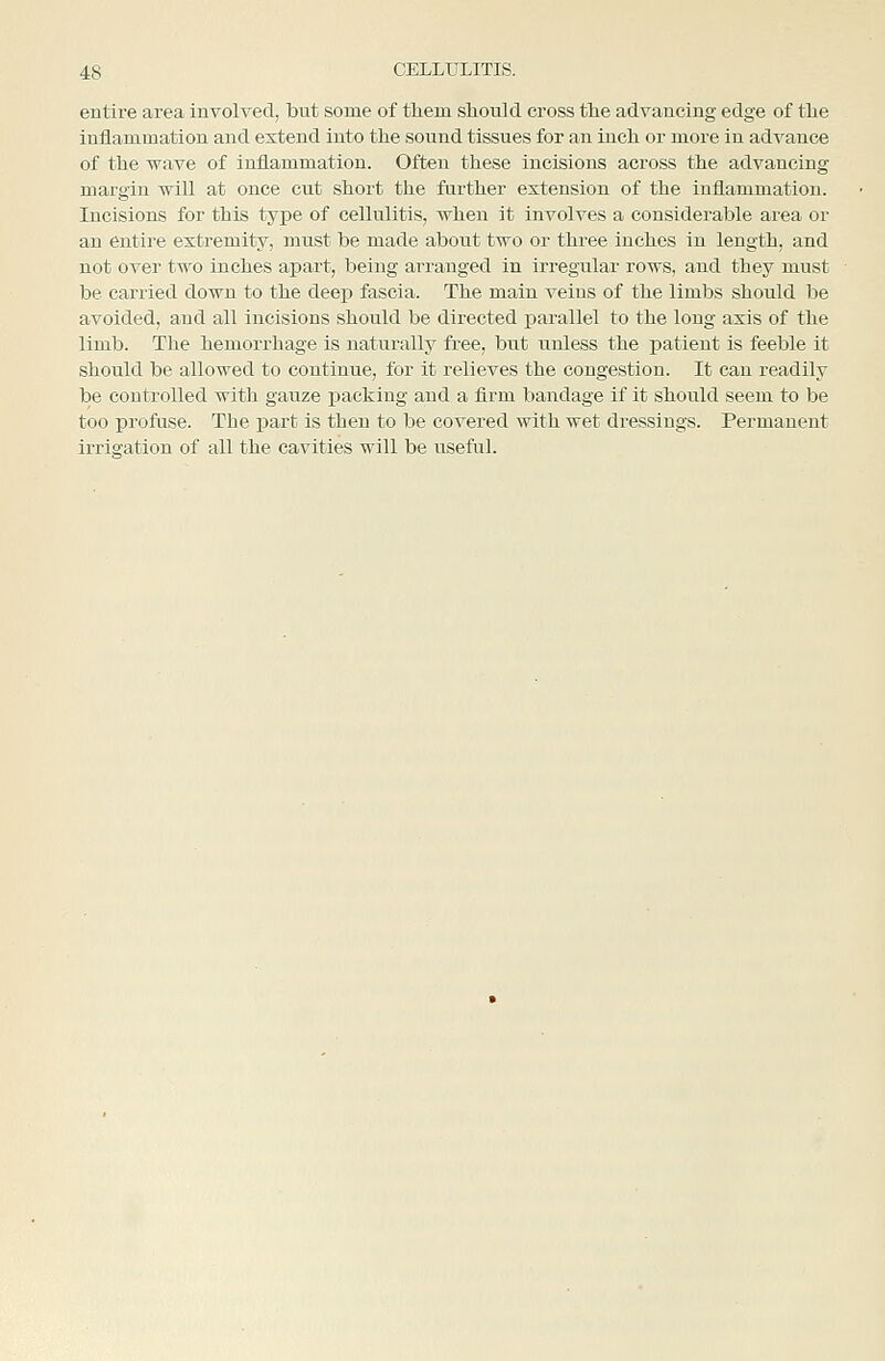 entire area involved, but some of them sliould cross tlie advancing edge of the inflammation and extend into the sound tissues for an inch or more in advance of the wave of inflammation. Often these incisions across the advancing margin will at once cut short the further extension of the inflammation. Incisions for this type of cellulitis, when it involves a considerable area or an entire extremity, must be made aboiit two or three inches in length, and not over two inches apart, being arranged in irregular rows, and they must be carried down to the deep fascia. The main veins of the limbs should be avoided, and all incisions should be directed parallel to the long axis of the limb. The hemorrhage is naturally free, but unless the patient is feeble it should be allowed to continue, for it relieves the congestion. It can readily be controlled with gauze i)acking and a firm bandage if it should seem to be too profuse. The part is then to be covered with wet dressings. Permanent irrigation of all the cavities will be useful.