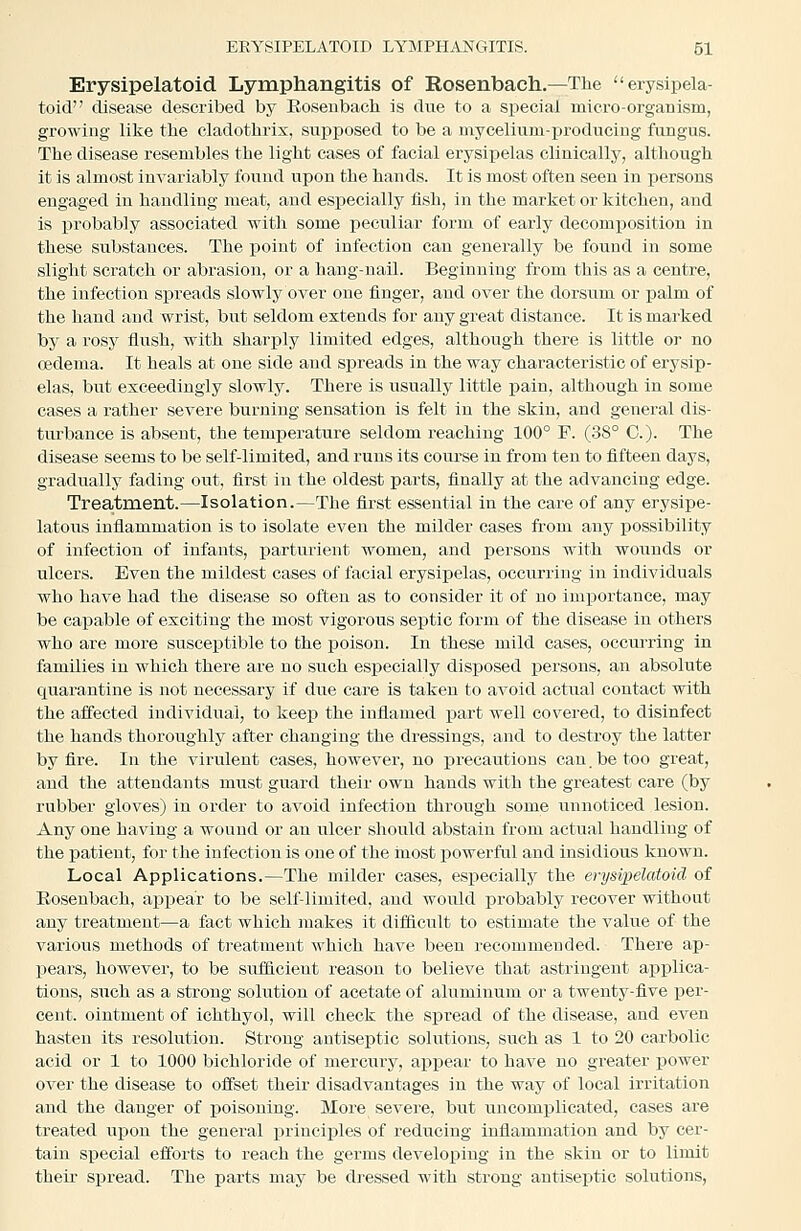 Erysipelatoid Lymphangitis of Rosenbach.—The erysipela- toid disease described by Rosenbach is due to a special micro-organism, growing like the cladothrix, suijposed to be a mycelium-j)rodncing fungus. The disease resembles the light cases of facial erysipelas clinically, although it is almost invariably found upon the hands. It is most often seen in persons engaged in handling meat, and especially iish, in the market or kitchen, and is probably associated with some peculiar form of early decomj)Osition in these substances. The point of infection can generally be found in some slight scratch or abrasion, or a hang-nail. Beginning from this as a centre, the infection spreads slowly over one finger, and over the dorsum or palm of the hand and wrist, but seldom extends for any great distance. It is marked by a rosy flush, with sharply limited edges, although there is little or no cedema. It heals at one side and spreads in the way characteristic of erysip- elas, but exceedingly slowly. There is usually little pain, although in some cases a rather severe burning sensation is felt in the skin, and general dis- turbance is absent, the temperature seldom reaching 100° F. (38° C). The disease seems to be self-limited, and runs its com-se in from ten to fifteen days, gradually fading out, first in the oldest parts, finally at the advancing edge. Treatment.—Isolation.—The first essential in the care of any erysipe- latous inflammation is to isolate even the milder cases from any possibility of infection of infants, parturient women, and persons with wounds or ulcers. Even the mildest cases of facial erysipelas, occurring in individuals who have had the disease so often as to consider it of no importance, may be capable of exciting the most vigorous septic form of the disease in others who are more susceptible to the poison. In these mild cases, occui-ring in families in which there are no such especially disposed persons, an absolute quarantine is not necessary if due care is taken to avoid actual contact with the affected individual, to keep the inflamed part well covered, to disinfect the hands thoroughly after changing the dressings, and to destroy the latter by fire. In the virulent cases, however, no ]precautions can. be too great, and the attendants must guard their own hands with the greatest care (by rubber gloves) in order to avoid infection through some unnoticed lesion. Any one having a wound or an ulcer should abstain from actual handling of the patient, for the infection is one of the inost powerful and insidious known. Local Applications.—The milder cases, especially the erysipelatoid of Rosenbach, appear to be self-limited, and would jDrobably recover without any treatment—a fact which makes it difficult to estimate the value of the various methods of treatment which have been recommended. There ap- pears, however, to be svrfiicieut reason to believe that astringent applica- tions, such as a strong solution of acetate of aluminum or a twenty-five per- cent, ointment of ichthyol, will check the spread of the disease, and even hasten its resolution. Strong antiseptic solutions, such as 1 to 20 carbolic acid or 1 to 1000 bichloride of merciiry, ai^pear to have no greater power over the disease to offset their disadvantages in the way of local irritation and the danger of poisoning. More severe, but uncomplicated, cases are treated upon the general principles of reducing inflammation and by cer- tain special efforts to reach the germs developing in the skin or to limit their spread. The parts may be dressed with strong antiseptic solutions.