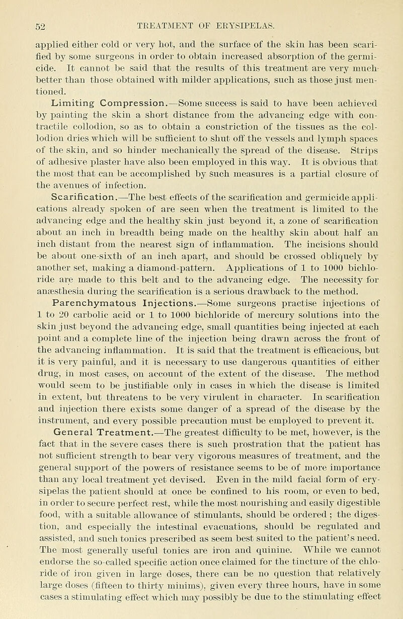 applied either cold or very hot, and the surface of the skin has been scari- fied by some surgeons in order to obtain increased absorj)tion of the germi- cide. It cannot be said that the results of this treatment are very much- better than those obtained with milder applications, such as those just men- tioned. Limiting Compression.—Some success is said to have been achieved by painting the skin a short distance from the advancing edge with con- tractile collodion, so as to obtain a constriction of the tissues as the col- lodion dries which will be suflScient to shut off the vessels and lymph spaces of the skin, and so hinder mechanically the spread of the disease. Strips of adhesive plaster have also been employed in this way. It is obvious that the most that can be accomjjlished by such measures is a partial closure of the avenues of infection. Scarification.—The best effects of the scarification and germicide appli- cations already siiokeu of are seen when the treatment is limited to the advancing edge and the healthy skin just beyond it, a zone of scarification about an inch in breadth being made on the healthy skin about half an inch distant from the nearest sign of inflammation. The incisions should be about one-sixth of an inch apart, and should be crossed obliquely by another set, making a diamond-pattern. Applications of 1 to 1000 bichlo- ride are made to this belt and to the advancing edge. The necessity for anesthesia during the scarification is a serious drawback to the method. Parenchymatous Injections.—Some surgeons practise injections of 1 to 20 carbolic acid or 1 to 1000 bichloride of mercury solutions into the skin just beyond the advancing edge, small quantities being injected at each point and a complete line of the injection being drawn across the front of the advancing inflammatiou. It is said that the treatment is efficacious, but it is very painful, and it is necessary to use dangerous quantities of either drug, in most cases, on account of the extent of the disease. The method would seem to be justifiable only in cases in which the disease is limited in extent, but threatens to be very virulent in character. In scarification and injection there exists some danger of a spread of the disease by the instrument, and every ijossible precaution must be employed to prevent it. General Treatment.—The greatest difficulty to be met, however, is the fact that in the severe cases there is such prostration that the patient has not sufficient strength to bear very vigorous measures of treatment, and the general suj)i)ort of the powers of resistance seems to be of more importance than any local treatment yet devised. Even in the mild facial form of ery- sipelas the patient should at once be confined to his room, or even to bed, in order to secure perfect rest, while the most nourishing and easily digestible food, with a suitable allowance of stimulants, should be ordered ; the diges- tion, and especially the intestinal evacuations, should be regulated and assisted, and such tonics prescribed as seem best suited to the patient's need. The most generally useful tonics are iron and quinine. While we cannot endorse the so-called specific action once claimed for the tincture of the chlo- ride of iron given in large doses, there can be no question that relatively large doses (fifteen to thirty minims), given every three hours, have in some cases a stimulating effect which may possibly be due to the stimulating effect