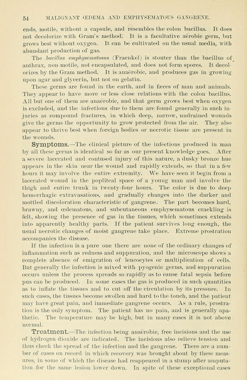 ends, motile, witliout a capsule, and resembles the colon bacillus. It does not decolorize with G-ram's method: It is a facultative aerobic germ, but grows best without oxygen. It can be cultivated on the usual media, with abundant production of gas. The bacillus emphysematosus (Praenkel) is stouter than the bacillus of anthrax, non-motile, not encapsulated, and does not form siiores. It decol- orizes by the Gram method. It is anaerobic, and produces gas in growing upon agar and glycerin, but not on gelatin. These germs are found in the earth, and in faeces of man and auimals. They appear to have more or less close relations with the colon bacillus. All but one of them are anaerobic, and that germ grows best when oxygen is excluded, and the infections due to them are found generally in such in- juries as compound fractures, in which deep, narrow, undraiued wounds give the germs the oj)]3ortunity to grow iirotected from the air. They also appear to thrive best when foreign bodies or necrotic tissue are present in the wounds. Symptoras.—The clinical picture of the infections produced in man by all these germs is identical so far as our present knowledge goes. After a severe lacerated and contused injury of this nature, a dusky bronze hue appears in the skin near the wound and rapidly extends, so that in a few hours it may involve the entire extremity. We have seen it begin from a lacerated wound in the popliteal space of a young man and involve the thigh and entire trunk in twenty-four hours. Tlie color is due to deep hemorrhagic extravasations, and gradually changes into the darker and mottled discoloration characteristic of gangrene. The part becomes hard, brawny, and cedematous, and subcutaneous emi^hysematous crackling is felt, showing the presence of gas in the tissues, which sometimes extends into aj)parently healthy parts. If the patient survives long enough, the usual necrotic changes of moist gangrene take place. Extreme prosfcration accompanies the disease. If the infection is a pure one there are none of the ordinary changes of inflammation such as redness and suppuration, and the microscope shows a complete absence of emigration of leucocytes or multiplication of cells. But generally the infection is mixed with pyogenic germs, and suppuration occurs unless the process spreads so rapidly as to cause fatal sepsis before pus can be produced. In some cases the gas is produced in such quantities as to inflate the tissues and to cut off the circulation by its pressure. In such cases, the tissues become swollen and hard to the touch, and the patient may have great pain, and immediate gangrene occurs. As a rule, prostra- tion is the only symptom. The patient has no pain, and is generally apa- thetic. The temperature may be high, but in many cases it is not above normal. Treatment.—The infection being anaerobic, free incisions and the use of hydrogen dioxide are indicated. The incisions also relieve tension and thus check the spread of the infection and the gangrene. There are a num- ber of cases on record in which recovery was brought about by these meas- ures, in some of whicli the disease had reappeared in a stump after amputa- tion for the same lesion lower down. In spite of these exceptional cases