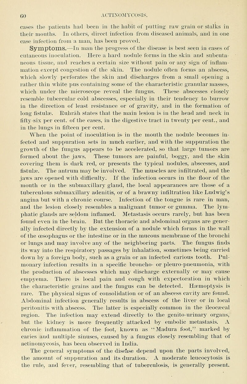 cases the patients had been in the habit of putting raw grain or stalks in their mouths. In others, direct infection from diseased animals, and in one case infection from a man, has been proved. Symptoms.—In man the progress of the disease is best seen in cases of cutaneous inoculation. Here a hard nodule forms in the skin and subcuta- neous tissue, and reaches a certain size without j)ain or any sign of inflam- mation except congestion of the skin. The nodule often forms an abscess, which slowly perforates the skin and discharges from a small opening a rather thin white pus containing some of the characteristic granular masses, which under the microscope reveal the fungus. These abscesses closely resemble tubercular cold abscesses, especially in their tendency to bm-row in the direction of least resistance or of gravity, and in the formation of long fistulsB. Euhrah states that the main lesion is in the head and neck in fifty-six per cent, of the cases, in the digestive tract in twenty per cent., and in the lungs in fifteen per cent. When the point of inoculation i* in the mouth the nodule becomes in- fected and supijuration sets in much earlier, and with the suppuration the growth of the fungus appears to be accelerated, so that large tumors are formed about the jaws. These tumors are painful, boggy, and the skin covering them is dark red, or presents the typical nodules, abscesses, and fistulse. The antrum may be involved. The muscles are infiltrated, and the jaws are opened with diificulty. If the infection occurs in the floor of the mouth or in the submaxillary gland, the local appearances are those of a tuberculous submaxillary adenitis, or of a brawny infiltration like Ludwig's angina but with a chronic course. Infection of the tongue is rare in man, and the lesion closely resembles a malignant tumor or gumma. The lym- phatic glands are seldom inflamed. Metastasis occurs rarely, but has been found even in the brain. But the thoracic and abdominal organs are gener- ally infected directly by the extension of a nodule which forms in the wall of the oesophagus or the intestine or in the mucous membrane of the bronchi or lungs and may involve any of the neighboring j)arts. The fungus finds its way into the respiratory passages by inhalation, sometimes being carried down by a foreign body, such as a grain or an infected carious tooth. Pul- monary infection results in a specific broncho- or pleuro-pneumonia, with the production of abscesses which may discharge externally or may cause empyema. There is local pain and cough with expectoration in which the characteristic grains and the fungus can be detected. Haemoptysis is rare. The physical signs of consolidation or of an abscess cavity are found. Abdominal infection generally results in abscess of the liver or in local peritonitis with abscess. The latter is especially common in the ileocsecal region. The infection may extend directly to the genito-urinary organs, but the kidney is more frequently attacked by embolic metastasis. A chronic inflammation of the foot, known as Madura foot, marked by caries and multiple sinuses, caused by a fungus closely resembling that of actinomycosis, has been observed in India. The general symptoms of the dise&,se depend upon the parts involved, the amount of suppuration and its dm-ation. A moderate leucocytosis is the rule, and fever, resembling that of tuberculosis, is generally present.