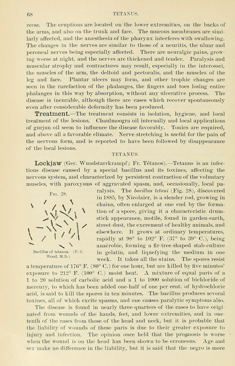 versa. The eruptions are located on the lower extremities, on the backs of the arms, and also on the trunk and face. The mucous membranes are simi- larly affected, and the antesthesia of the pharynx interferes with swallowing. The changes in the nerves are similar to those of a neuritis, the ulnar and peroneal nerves being especially affected. There are neuralgic pains, grow- ing worse at night, and the nerves are thickened and tender. Paralysis and muscular atrophy and contractures may result, especiallj' in the interossei, the muscles of the arm, the deltoid and iDCctoralis, and the muscles of the leg and face. Plantar ulcers may form, and other trophic changes are seen in the rarefaction of the j)halauges, the fingers and toes losing entire phalanges in this way by absorption, without any ulcerative process. The disease is incurable, although there are cases which recover spontaneously even after considerable deformity has been x^roduced. Treatment.—The treatment consists in isolation, hygiene, and local treatment of the lesions. Chaulmoogra oil internally and local applications of gui'jun oil seem to influence the disease favorably. Tonics are required, and above all a favorable climate. Nerve-stretching is useful for the paiu of the nervous form, and is reported to have been followed by disappearance of the local lesions. TETANUS. Lockjaw (Ger. Wundstarrkramj)f; Fr. Tetanos).—Tetanus is an infec- tious disease caused by a special bacillus and its toxines, affecting the nervous system, and characterized by persistent contraction of the voluntary muscles, with paroxysms of aggravated spasm, and, occasionally, local i^a- „ ralysis. The bacillus tetani (Fig. 28), disco'S'ered in 1885, by Mcolaier, is a slender rod, growing in y, / \ chains, often enlarged at one end by the forma- ■^ J O / . \ tion of a spore, giving it a characteristic drum- ^ , / \ ^ stick appearance, motile, found in garden-earth, „ vV'^ I / street-dust, the excrement of healthy animals, and \ 9 / ^/^ elsewhere. It grows at ordinary temperatures, \ / S ^ / I rapidly at 98° to 102° F. (37° to 39° C), being *^ Ns. ^ anaerobic, forming a fir-tree-shaped stab-cultui-e Bacillus of tetanus. (F. c. ju gelatin, and liquefying the medium in one °° ' ■ week. It takes all the stains. The spores resist a temperature of 176° F. (80° C.) for one hour, but are killed by five minutes' exposure to 212° F. (100° C.) moist heat. A mixture of equal parts of a 1 to 20 solution of carbolic acid and a 1 to 1000 solution of bichloride of mercury, to which has been added one-half of one per cent, of hydrochloric acid, is said to kill the spores in ten minutes. The bacillus iDroduces several toxines, all of which excite spasms, and one causes paralytic symptoms also. The disease is found in nearly three-quarters of the cases to have origi- nated from wounds of the hands, feet, and lower extremities, and in one- tenth of the cases from those of the head and neck, but it is probable that the liability of wounds of these parts is due to their greater exjDosure to injury and infection. The opinion once held that the prognosis is worse when the wound is on the head has been shown to be erroneous. Age and sex make no difference in the liability, but it is said that the negro is more